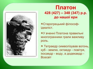 Платон
428 (427) – 348 (347) р.р.
до нашої ери
Старогрецький філософ-
ідеаліст.
У вченні Платона правильні
многогранники грали важливу
роль.
Тетраедр символізував вогонь,
куб - землю, октаедр - повітря,
ікосаедр - воду, а додекаедр -
Всесвіт
 