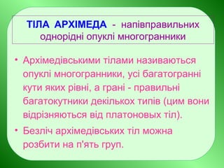 ТІЛА АРХІМЕДА - напівправильних
однорідні опуклі многогранники
• Архімедівськими тілами називаються
опуклі многогранники, усі багатогранні
кути яких рівні, а грані - правильні
багатокутники декількох типів (цим вони
відрізняються від платоновых тіл).
• Безліч архімедівських тіл можна
розбити на п'ять груп.
 