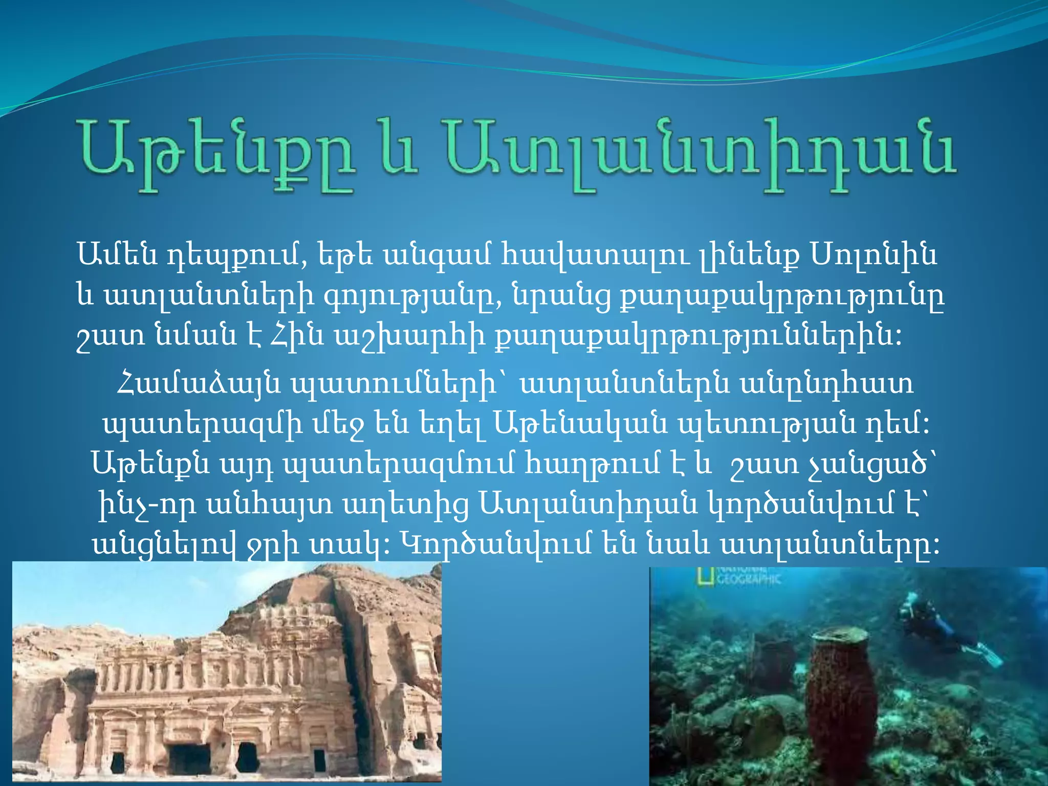 Ամեն դեպքում, եթե անգամ հավատալու լինենք Սոլոնին
և ատլանտների գոյությանը, նրանց քաղաքակրթությունը
շատ նման է Հին աշխարհի քաղաքակրթություններին:
Համաձայն պատումների` ատլանտներն անընդհատ
պատերազմի մեջ են եղել Աթենական պետության դեմ:
Աթենքն այդ պատերազմում հաղթում է և շատ չանցած`
ինչ-որ անհայտ աղետից Ատլանտիդան կործանվում է`
անցնելով ջրի տակ: Կործանվում են նաև ատլանտները:
 