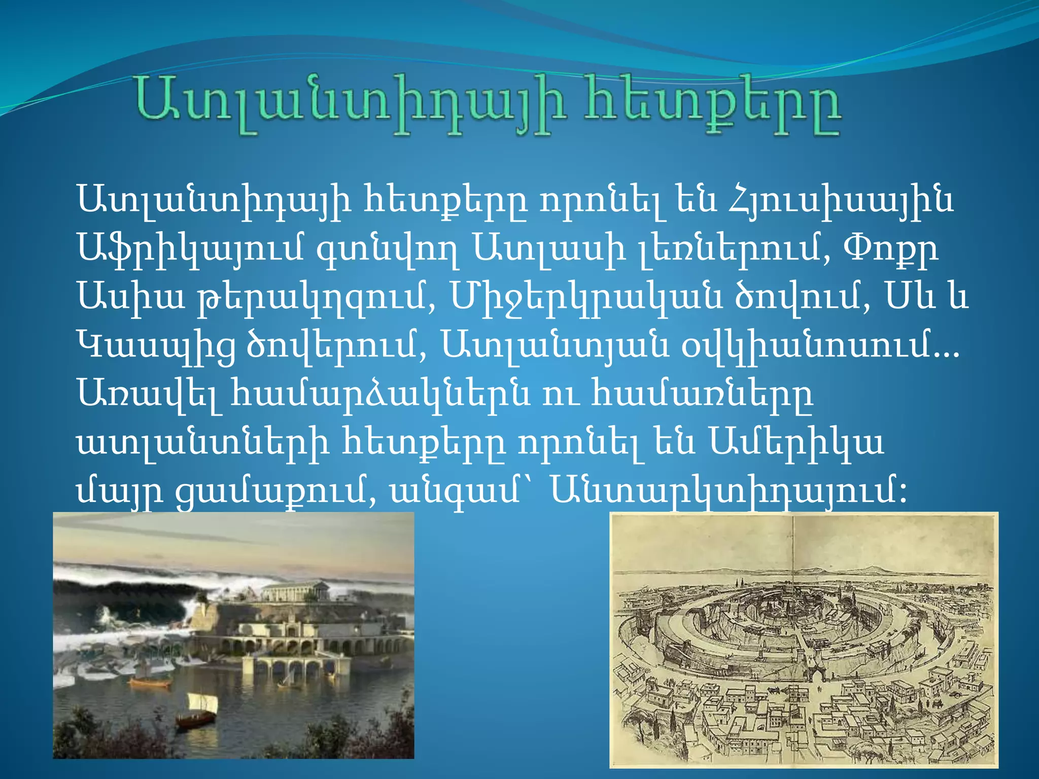 Ատլանտիդայի հետքերը որոնել են Հյուսիսային
Աֆրիկայում գտնվող Ատլասի լեռներում, Փոքր
Ասիա թերակղզում, Միջերկրական ծովում, Սև և
Կասպից ծովերում, Ատլանտյան օվկիանոսում…
Առավել համարձակներն ու համառները
ատլանտների հետքերը որոնել են Ամերիկա
մայր ցամաքում, անգամ` Անտարկտիդայում:
 