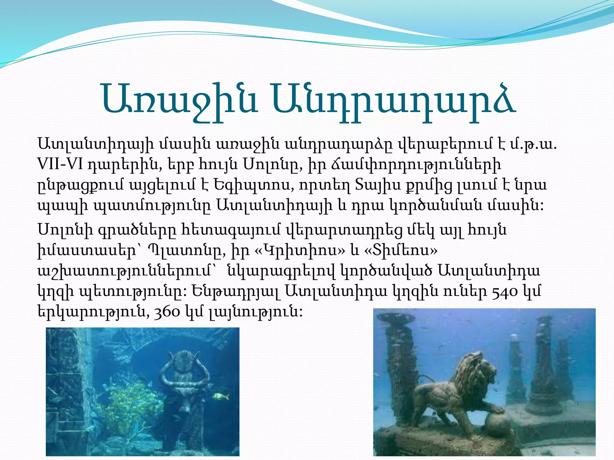 Առաջին Անդրադարձ
Ատլանտիդայի մասին առաջին անդրադարձը վերաբերում է մ.թ.ա.
VII-VI դարերին, երբ հույն Սոլոնը, իր ճամփորդությունների
ընթացքում այցելում է Եգիպտոս, որտեղ Sայիս քրմից լսում է նրա
պապի պատմությունը Ատլանտիդայի և դրա կործանման մասին:
Սոլոնի գրածները հետագայում վերարտադրեց մեկ այլ հույն
իմաստասեր` Պլատոնը, իր «Կրիտիոս» և «Տիմեոս»
աշխատություններում` նկարագրելով կործանված Ատլանտիդա
կղզի պետությունը: Ենթադրյալ Ատլանտիդա կղզին ուներ 540 կմ
երկարություն, 360 կմ լայնություն:
 