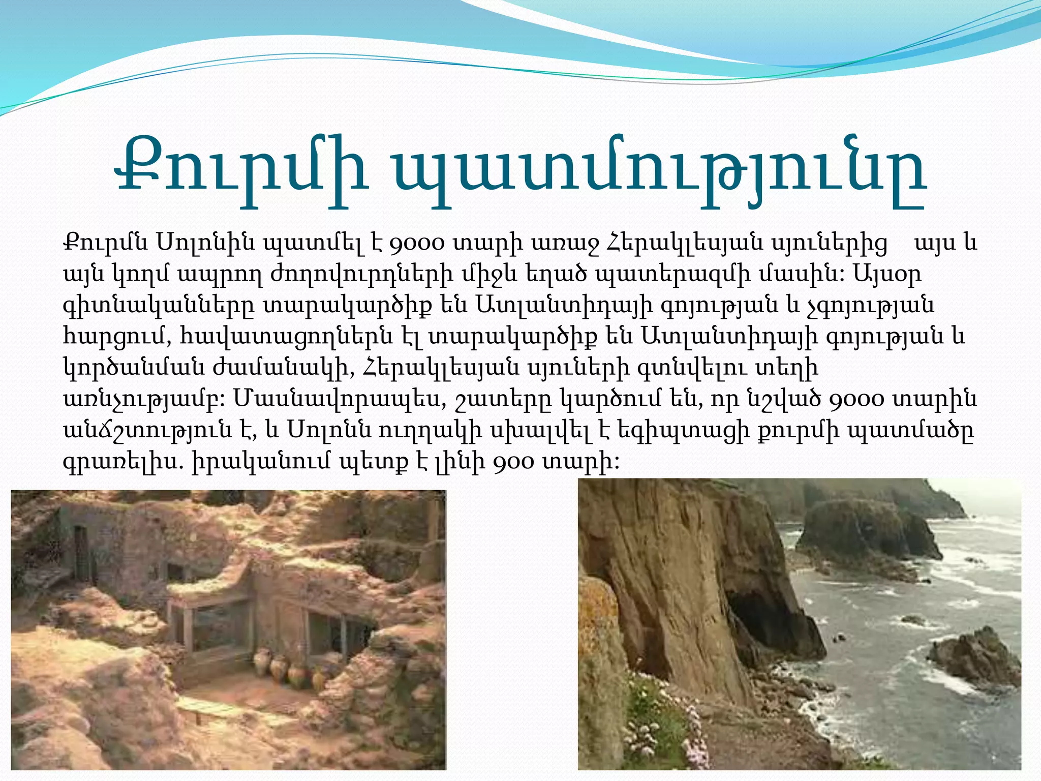 Քուրմի պատմությունը
Քուրմն Սոլոնին պատմել է 9000 տարի առաջ Հերակլեսյան սյուներից այս և
այն կողմ ապրող ժողովուրդների միջև եղած պատերազմի մասին: Այսօր
գիտնականները տարակարծիք են Ատլանտիդայի գոյության և չգոյության
հարցում, հավատացողներն էլ տարակարծիք են Ատլանտիդայի գոյության և
կործանման ժամանակի, Հերակլեսյան սյուների գտնվելու տեղի
առնչությամբ: Մասնավորապես, շատերը կարծում են, որ նշված 9000 տարին
անճշտություն է, և Սոլոնն ուղղակի սխալվել է եգիպտացի քուրմի պատմածը
գրառելիս. իրականում պետք է լինի 900 տարի:
 