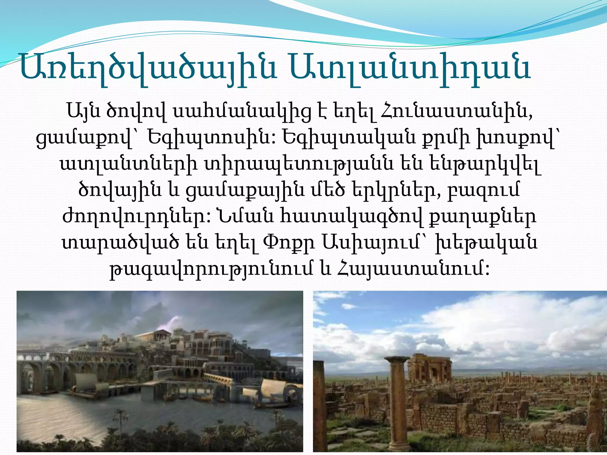 Առեղծվածային Ատլանտիդան
Այն ծովով սահմանակից է եղել Հունաստանին,
ցամաքով` Եգիպտոսին: Եգիպտական քրմի խոսքով`
ատլանտների տիրապետությանն են ենթարկվել
ծովային և ցամաքային մեծ երկրներ, բազում
ժողովուրդներ: Նման հատակագծով քաղաքներ
տարածված են եղել Փոքր Ասիայում` խեթական
թագավորությունում և Հայաստանում:
 