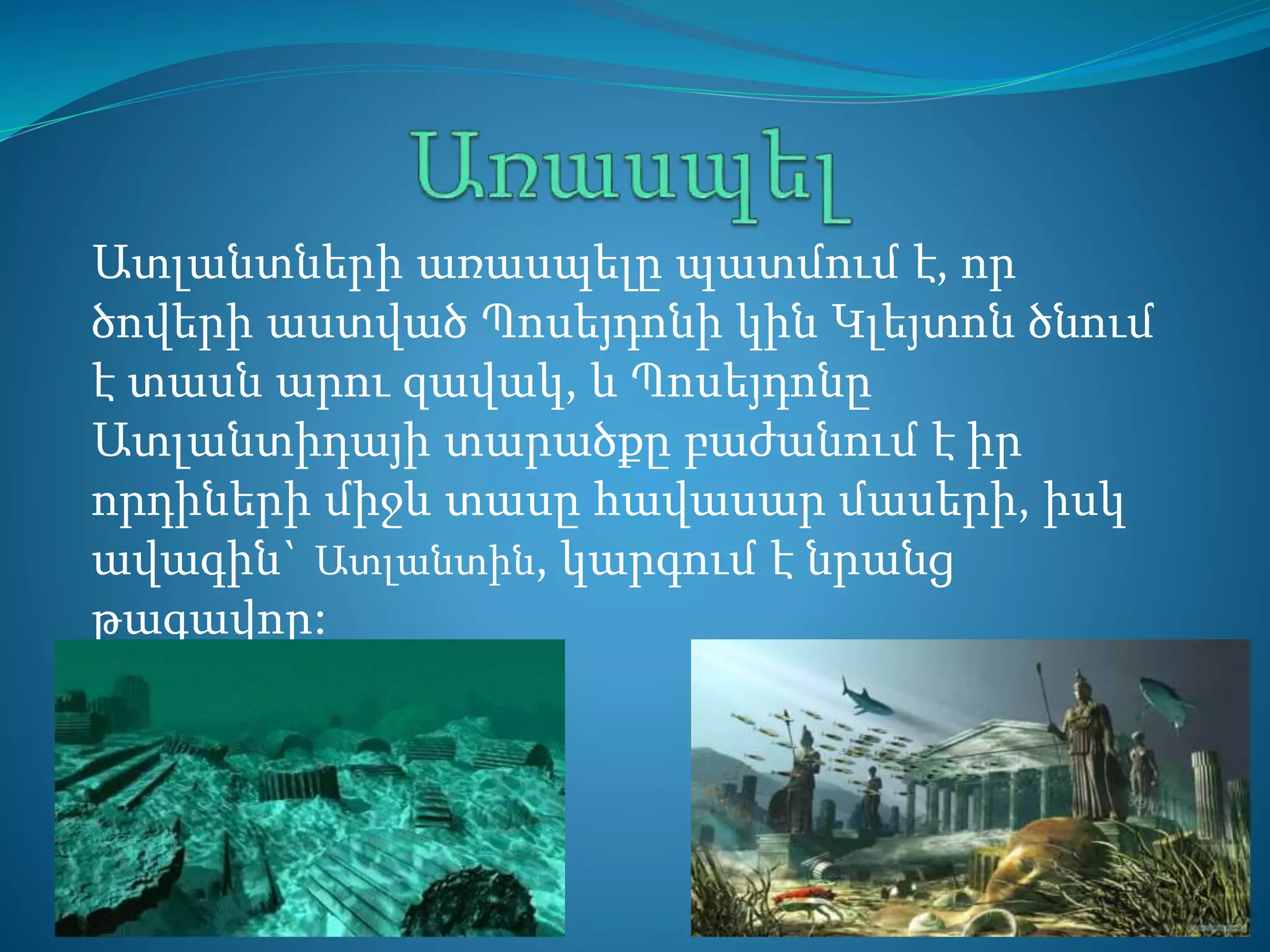 Ատլանտների առասպելը պատմում է, որ
ծովերի աստված Պոսեյդոնի կին Կլեյտոն ծնում
է տասն արու զավակ, և Պոսեյդոնը
Ատլանտիդայի տարածքը բաժանում է իր
որդիների միջև տասը հավասար մասերի, իսկ
ավագին` Ատլանտին, կարգում է նրանց
թագավոր:
 