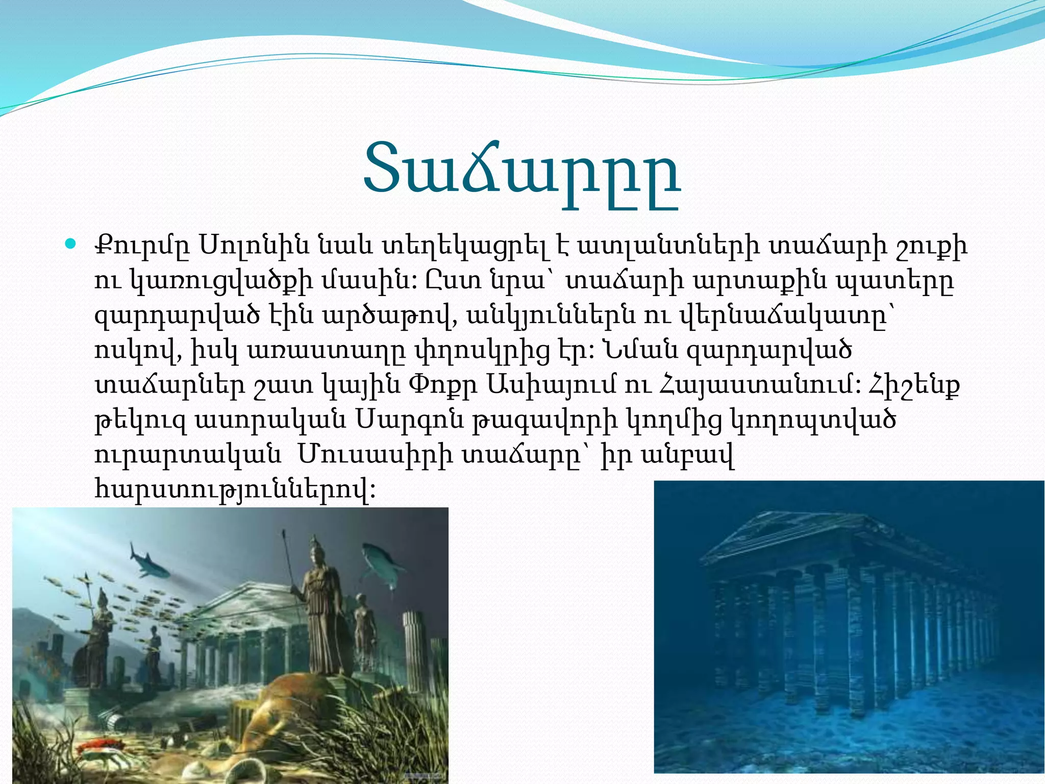 Տաճարըը
 Քուրմը Սոլոնին նաև տեղեկացրել է ատլանտների տաճարի շուքի
ու կառուցվածքի մասին: Ըստ նրա` տաճարի արտաքին պատերը
զարդարված էին արծաթով, անկյուններն ու վերնաճակատը`
ոսկով, իսկ առաստաղը փղոսկրից էր: Նման զարդարված
տաճարներ շատ կային Փոքր Ասիայում ու Հայաստանում: Հիշենք
թեկուզ ասորական Սարգոն թագավորի կողմից կողոպտված
ուրարտական Մուսասիրի տաճարը` իր անբավ
հարստություններով:
 