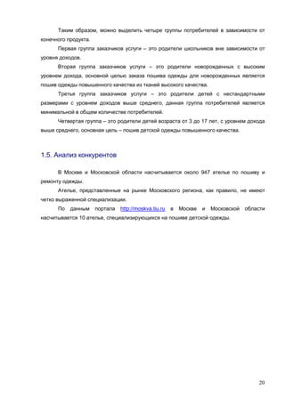 20
Таким образом, можно выделить четыре группы потребителей в зависимости от
конечного продукта.
Первая группа заказчиков услуги – это родители школьников вне зависимости от
уровня доходов.
Вторая группа заказчиков услуги – это родители новорожденных с высоким
уровнем дохода, основной целью заказа пошива одежды для новорожденных является
пошив одежды повышенного качества из тканей высокого качества.
Третья группа заказчиков услуги – это родители детей с нестандартными
размерами с уровнем доходов выше среднего, данная группа потребителей является
минимальной в общем количестве потребителей.
Четвертая группа – это родители детей возраста от 3 до 17 лет, с уровнем дохода
выше среднего, основная цель – пошив детской одежды повышенного качества.
1.5. Анализ конкурентов
В Москве и Московской области насчитывается около 947 ателье по пошиву и
ремонту одежды.
Ателье, представленные на рынке Московского региона, как правило, не имеют
четко выраженной специализации.
По данным портала http://moskva.tiu.ru в Москве и Московской области
насчитывается 10 ателье, специализирующихся на пошиве детской одежды.
 