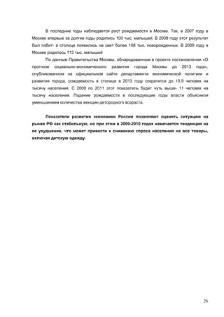 26
В последние годы наблюдается рост рождаемости в Москве. Так, в 2007 году в
Москве впервые за долгие годы родились 100 тыс. малышей. В 2008 году этот результат
был побит- в столице появились на свет более 108 тыс. новорожденных. В 2009 году в
Москве родилось 113 тыс. малышей
По данным Правительства Москвы, обнародованным в проекте постановлении «О
прогнозе социально-экономического развития города Москвы до 2013 года»,
опубликованном на официальном сайте департамента экономической политики и
развития города, рождаемость в столице в 2013 году сократится до 10,9 человек на
тысячу населения. С 2009 по 2011 этот показатель будет чуть выше- 11 человек на
тысячу населения. Падение рождаемости в последующие годы власти объяснили
уменьшением количества женщин детородного возраста.
Показатели развития экономики России позволяют оценить ситуацию на
рынке РФ как стабильную, но при этом в 2009-2010 годах намечается тенденция на
ее ухудшение, что может привести к снижению спроса населения на все товары,
включая детскую одежду.
 