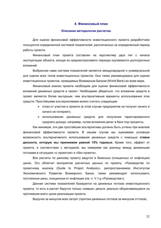 32
4. Финансовый план
Описание методологии расчетов.
Для оценки финансовой эффективности инвестиционного проекта разработчики
пользуются определенной системой показателей, рассчитанных за определенный период
работы проекта.
Финансовый план проекта составлен на перспективу двух лет с начала
эксплуатации объекта, исходя из среднеотраслевого периода окупаемости долгосрочных
вложений.
Выбранная нами система показателей является международной и универсальной
для оценки всех типов инвестиционных проектов. Она также рекомендована для оценки
инвестиционных проектов, проводимых Всемирным Банком (World Bank) во всем мире.
Финансовый анализ проекта необходим для оценки финансовой эффективности
вложений денежных средств в проект. Необходимо убедиться, что вложение средств в
проект является более выгодным, чем альтернативные варианты использования этих
средств. Простейшими альтернативами можно считать следующие:
отказ от участия в проекте (в этом случае предприятие не получит ничего и
ничего не потеряет);
использование денежных средств для получения гарантированного
среднего дохода, например, путем вложения денег в банк под проценты.
Как минимум, эти две простейшие альтернативы должны быть учтены при анализе
финансовой эффективности проекта. В нашем случае мы оцениваем условную
возможность альтернативного использования денежных средств с помощью ставки
дисконта, которую мы принимаем равной 15% годовых. Кроме того, эффект от
проекта, в соответствии с методикой, мы измеряем как разницу между денежными
потоками в ситуациях «с проектом» и «без проекта».
Все расчеты по данному проекту ведутся в базисных (очищенных от инфляции)
ценах. Это облегчит восприятие расчетных данных по проекту. «Руководство по
проектному анализу (Guide to Project Analysis)», распространяемое Институтом
Экономического Развития Всемирного Банка, также рекомендует использовать
постоянные цены, очищенные от инфляции (см. п. V.1.g «Руководства»).
Данная система показателей базируется на денежных потоках инвестиционного
проекта, то есть в расчет берутся только «живые» деньги, реально оборачивающиеся на
протяжении всего срока реализации проекта.
Выручка за минусом всех затрат (притоки денежных потоков за минусом оттоков).
 