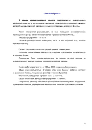 6
Описание проекта
В рамках рассматриваемого проекта предполагается инвестировать
денежные средства в организацию и развитие предприятия по пошиву и продаже
детской одежды: врехней одежды, повседневной одежды, школьной формы.
Проект планируется реализовывать на базе имеющихся производственных
поммещений и аренды 50 кв.м торгового зала в торговом комплексе Москвы.
Площадь предприятия – 150 кв. м.
150 кв.м производственных помещений, 50 кв. м зона торгового зала, включая
примерочную зону.
Сегмент создаваемого ателье – средний ценовой сегмент рынка.
Продукция, планируемая к производству – верхняя, повседневная детская одежда
и школьная форма.
Предприятие будет специализироваться на пошиве детской одежды по
индивидуальному заказу и серийное производство детской одежды.
График работы предприятия – с 9.00 до 21.00 ежедневно, без выходных.
Общая численность ателье – 6 человек, в том числе 3 швеи, 1 работник на глажку
и пришивание пуговиц, генеральный директор и главный бухгалтер.
Численность сотрудников торгового зала – 2 человека.
Общая численность сотрудников предприятия – 8 человек.
Генеральный директор отвечает за формирование стратегии работы предприятия,
привлечение клиентов, формирование маркетинговой политики и рекламной стратегии.
 