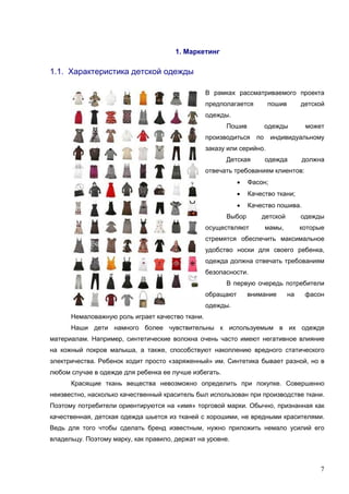 7
1. Маркетинг
1.1. Характеристика детской одежды
В рамках рассматриваемого проекта
предполагается пошив детской
одежды.
Пошив одежды может
производиться по индивидуальному
заказу или серийно.
Детская одежда должна
отвечать требованиям клиентов:
• Фасон;
• Качество ткани;
• Качество пошива.
Выбор детской одежды
осуществляют мамы, которые
стремятся обеспечить максимальное
удобство носки для своего ребенка,
одежда должна отвечать требованиям
безопасности.
В первую очередь потребители
обращают внимание на фасон
одежды.
Немаловажную роль играет качество ткани.
Наши дети намного более чувствительны к используемым в их одежде
материалам. Например, синтетические волокна очень часто имеют негативное влияние
на кожный покров малыша, а также, способствуют накоплению вредного статического
электричества. Ребенок ходит просто «заряженный» им. Синтетика бывает разной, но в
любом случае в одежде для ребенка ее лучше избегать.
Красящие ткань вещества невозможно определить при покупке. Совершенно
неизвестно, насколько качественный краситель был использован при производстве ткани.
Поэтому потребители ориентируются на «имя» торговой марки. Обычно, признанная как
качественная, детская одежда шьется из тканей с хорошими, не вредными красителями.
Ведь для того чтобы сделать бренд известным, нужно приложить немало усилий его
владельцу. Поэтому марку, как правило, держат на уровне.
 