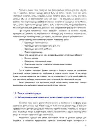 8
Грубые на ощупь ткани покажутся еще более грубыми ребенку, его кожа нежнее,
чем у взрослых. Детская одежда должна быть из мягких тканей, таких как шелк,
хлопковый трикотаж, ситец, негрубое льняное полотно. Шелк, лен и ситец это ткани,
которые обычно не растягиваются, если нет каких – то специальных дополнений в
составе. При покупке одежды свободного покроя, они вполне подойдут, а вот футболки,
топы, штаны и домашняя одежда, должны быть из трикотажного, тянущегося полотна.
Оно не будет сковывать ребенка в движениях и не разорвется от чрезмерного натяжения.
При покупке потребители также обращают внимание на качество пошива,
проверяя швы, стежки и т.д. Одежда сшитая на скорую руку и имеющая неровные швы,
некачественную обработку петель для пуговиц, не вызывает доверие у потребителей.
Детскую одежду можно классифицировать по возрасту детей:
• Одежда для новорожденных;
• Одежда для детей в возрасте от 3 до 7 лет;
• Одежда для детей от 7 до 11 лет;
• Подростковая одежда.
Кроме того, одежду для детей можно классифицировать следующим образом:
• Верхняя одежда;
• Одежда для повседневной носки;
• Праздничная одежда, в том числе карнавальные костюмы;
• Школьная форма.
После отмены школьной формы советского формата школы на достаточно
длительный период отказались от требований к одежде детей в школе. В настоящее
время ситуация изменилась, как правило, школы устанавливают определенный дресс-код
для школьников, выбирая определенные цвета и деловой фасон школьной одежды.
Купить одинаковую для школьников целой школы одежду достаточно, поэтому
многие родители прибегают к пошиву школьной формы в ателье.
1.2. Рынок детской одежды
1.2.1. Объем рынка детской одежды и его доля в объеме продаж детских товаров
Меняется стиль жизни, растет обеспеченность и требования к комфорту среди
населения. Если раньше, еще 20 лет назад, не было понятия детской моды, а главными
требованиями к детской одежде были прочность и долговечность, то теперь на передний
план при выборе товара выходят марка, красота, комфортность и другие характеристики
вещи. Это говорит о росте культуры потребления.
Ассортимент одежды для детей практически ничем не уступает одежде для
взрослых. В магазинах представлено огромное количество марок иностранных и
 