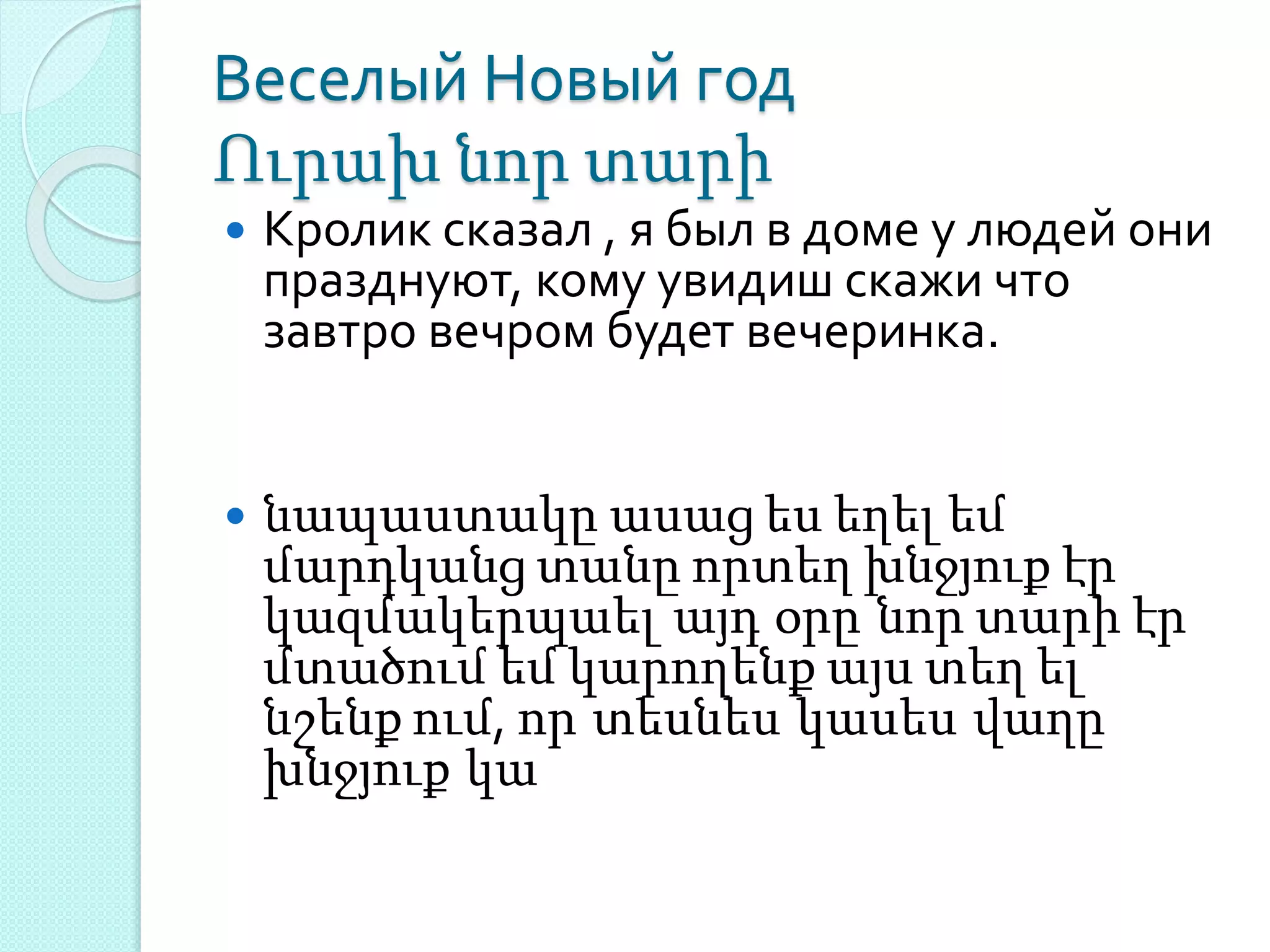 Веселый Новый год
Ուրախ նոր տարի
 Кролик сказал , я был в доме у людей они
празднуют, кому увидиш скажи что
завтро вечром будет вечеринка.
 նապաստակը ասաց ես եղել եմ
մարդկանց տանը որտեղ խնջյուք էր
կազմակերպաել այդ օրը նոր տարի էր
մտածում եմ կարողենք այս տեղ ել
նշենք ում, որ տեսնես կասես վաղը
խնջյուք կա
 
