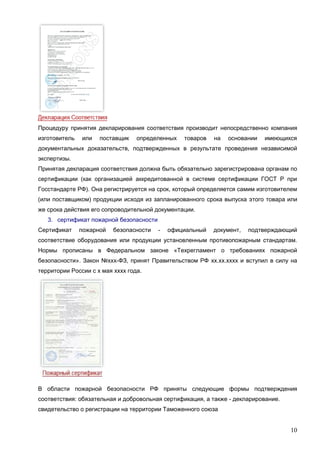 10
Процедуру принятия декларирования соответствия производит непосредственно компания
изготовитель или поставщик определенных товаров на основании имеющихся
документальных доказательств, подтвержденных в результате проведения независимой
экспертизы.
Принятая декларация соответствия должна быть обязательно зарегистрирована органам по
сертификации (как организацией аккредитованной в системе сертификации ГОСТ Р при
Госстандарте РФ). Она регистрируется на срок, который определяется самим изготовителем
(или поставщиком) продукции исходя из запланированного срока выпуска этого товара или
же срока действия его сопроводительной документации.
3. сертификат пожарной безопасности
Сертификат пожарной безопасности - официальный документ, подтверждающий
соответствие оборудования или продукции установленным противопожарным стандартам.
Нормы прописаны в Федеральном законе «Техрегламент о требованиях пожарной
безопасности». Закон №ххх-ФЗ, принят Правительством РФ хх.хх.хххх и вступил в силу на
территории России с х мая хххх года.
В области пожарной безопасности РФ приняты следующие формы подтверждения
соответствия: обязательная и добровольная сертификация, а также - декларирование.
свидетельство о регистрации на территории Таможенного союза
 