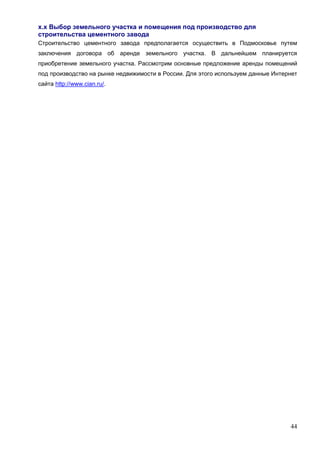 44
х.х Выбор земельного участка и помещения под производство для
строительства цементного завода
Строительство цементного завода предполагается осуществить в Подмосковье путем
заключения договора об аренде земельного участка. В дальнейшем планируется
приобретение земельного участка. Рассмотрим основные предложение аренды помещений
под производство на рынке недвижимости в России. Для этого используем данные Интернет
сайта http://www.cian.ru/.
 