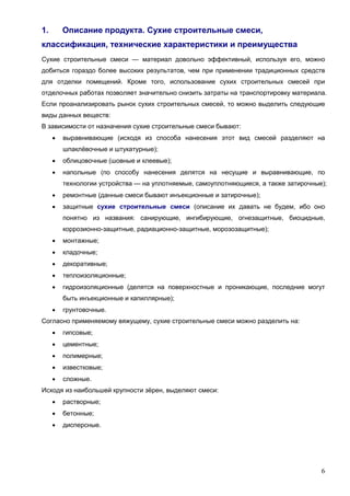 6
1. Описание продукта. Сухие строительные смеси,
классификация, технические характеристики и преимущества
Сухие строительные смеси — материал довольно эффективный, используя его, можно
добиться гораздо более высоких результатов, чем при применении традиционных средств
для отделки помещений. Кроме того, использование сухих строительных смесей при
отделочных работах позволяет значительно снизить затраты на транспортировку материала.
Если проанализировать рынок сухих строительных смесей, то можно выделить следующие
виды данных веществ:
В зависимости от назначения сухие строительные смеси бывают:
 выравнивающие (исходя из способа нанесения этот вид смесей разделяют на
шпаклёвочные и штукатурные);
 облицовочные (шовные и клеевые);
 напольные (по способу нанесения делятся на несущие и выравнивающие, по
технологии устройства — на уплотняемые, самоуплотняющиеся, а также затирочные);
 ремонтные (данные смеси бывают инъекционные и затирочные);
 защитные сухие строительные смеси (описание их давать не будем, ибо оно
понятно из названия: санирующие, ингибирующие, огнезащитные, биоцидные,
коррозионно-защитные, радиационно-защитные, морозозащитные);
 монтажные;
 кладочные;
 декоративные;
 теплоизоляционные;
 гидроизоляционные (делятся на поверхностные и проникающие, последние могут
быть инъекционные и капиллярные);
 грунтовочные.
Согласно применяемому вяжущему, сухие строительные смеси можно разделить на:
 гипсовые;
 цементные;
 полимерные;
 известковые;
 сложные.
Исходя из наибольшей крупности зёрен, выделяют смеси:
 растворные;
 бетонные;
 дисперсные.
 