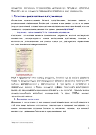 9
замедлитель схватывания, метилцеллюлоза, дисперсионные полимерные материалы).
После того, как все ингредиенты перемешаются, готовая смесь сразу упаковывается.
х. Проектно – разрешительная документация
Организация производственного бизнеса предусматривает получение проектно –
разрешительной документации. Рассмотрим основные этапы данного процесса. На рынке
услуг разрешительной документации представлено большое количество компаний, которые
занимаются сопровождением компаний. Как пример, компания SERCONS1
.
1. Сертификат соответствия ГОСТ Р и техническим регламентам
Сертификат соответствия является официальным документом, который подтверждает
соответствие сертифицируемого товара необходимым требованиям качества и
безопасности, установленными для данного товара для действующими нормативами:
ГОСТами или техническими регламентами.
ГОСТ Р представляет собой систему стандартов, принятую еще во времена Советского
Союза. На сегодняшний день система продолжает оставаться основной на территории РФ,
наиболее распространенной и востребованной. В тоже время, в соответствии с
федеральным законом, в России проводится реформа технического регулирования,
призванная гармонизировать национальные стандарты, и как результат – повысить уровень
конкурентоспособности российский производителей. На смену ГОСТам приходят
технические регламенты.
2. Декларация соответствия
Декларация о соответствии это вид разрешительной документации в которой заявитель (в
этой роли могут выступать изготовители, транспортеры и продавцы) удостоверяет, что
данная декларируемая продукция (которую он поставляет, перевозит или продает),
соответствует требованиям безопасности, предъявляемым к ней.
1
http://www.serconsrus.ru/about/
 