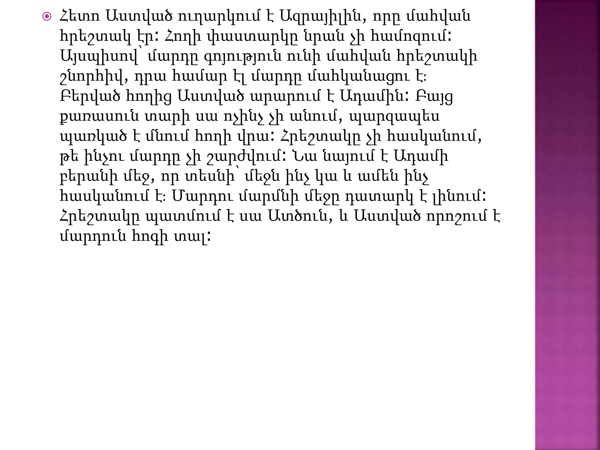  Հետո Աստված ուղարկում է Ազրայիլին, որը մահվան
հրեշտակ էր։ Հողի փաստարկը նրան չի համոզում։
Այսպիսով՝ մարդը գոյություն ունի մահվան հրեշտակի
շնորհիվ, դրա համար էլ մարդը մահկանացու է։
Բերված հողից Աստված արարում է Ադամին։ Բայց
քառասուն տարի սա ոչինչ չի անում, պարզապես
պառկած է մնում հողի վրա։ Հրեշտակը չի հասկանում,
թե ինչու մարդը չի շարժվում։ Նա նայում է Ադամի
բերանի մեջ, որ տեսնի՝ մեջն ինչ կա և ամեն ինչ
հասկանում է։ Մարդու մարմնի մեջը դատարկ է լինում։
Հրեշտակը պատմում է սա Ատծուն, և Աստված որոշում է
մարդուն հոգի տալ։
 