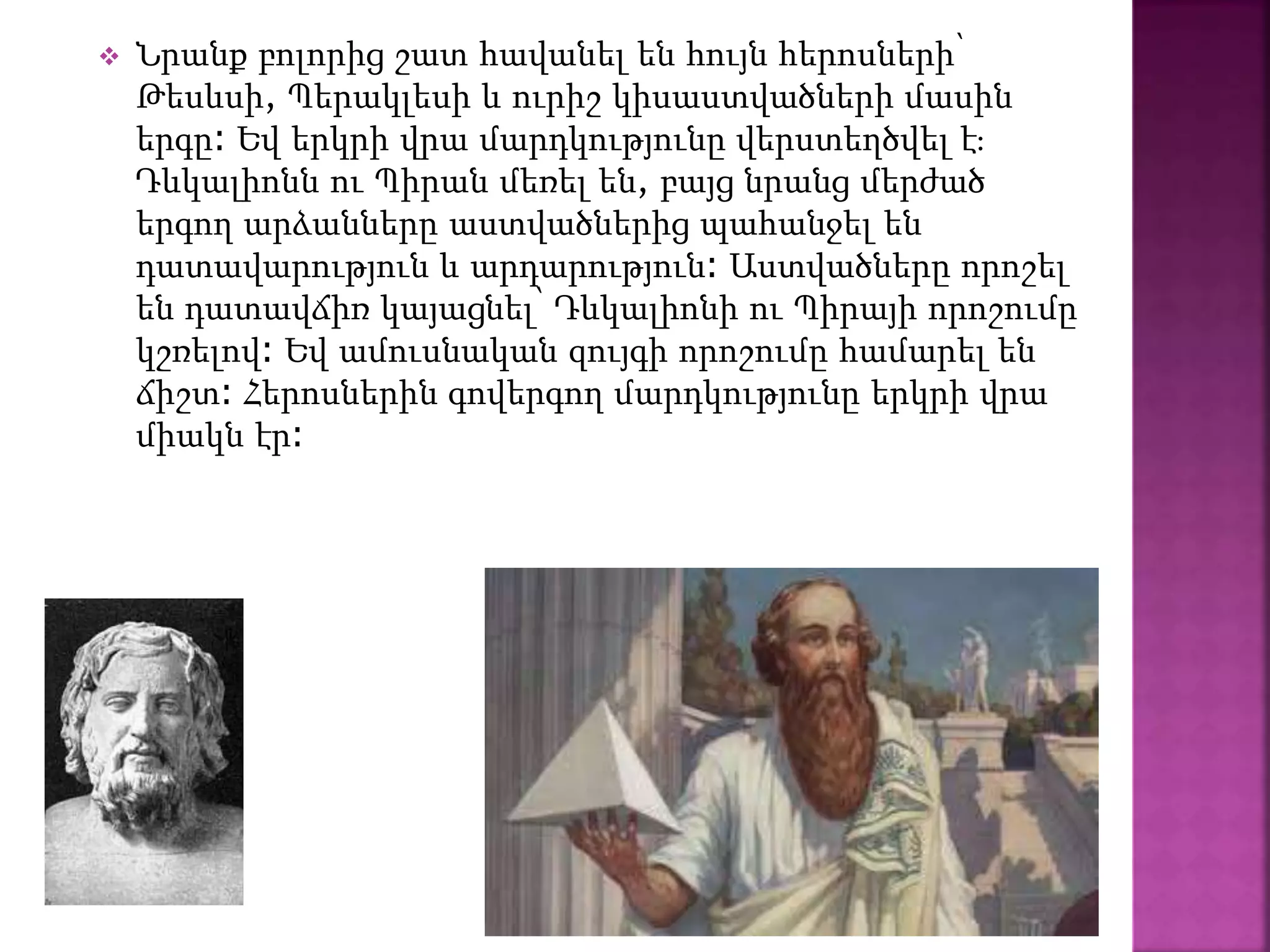  Նրանք բոլորից շատ հավանել են հույն հերոսների՝
Թեսևսի, Պերակլեսի և ուրիշ կիսաստվածների մասին
երգը։ Եվ երկրի վրա մարդկությունը վերստեղծվել է։
Դևկալիոնն ու Պիրան մեռել են, բայց նրանց մերժած
երգող արձանները աստվածներից պահանջել են
դատավարություն և արդարություն։ Աստվածները որոշել
են դատավճիռ կայացնել՝ Դևկալիոնի ու Պիրայի որոշումը
կշռելով։ Եվ ամուսնական զույգի որոշումը համարել են
ճիշտ։ Հերոսներին գովերգող մարդկությունը երկրի վրա
միակն էր։
 