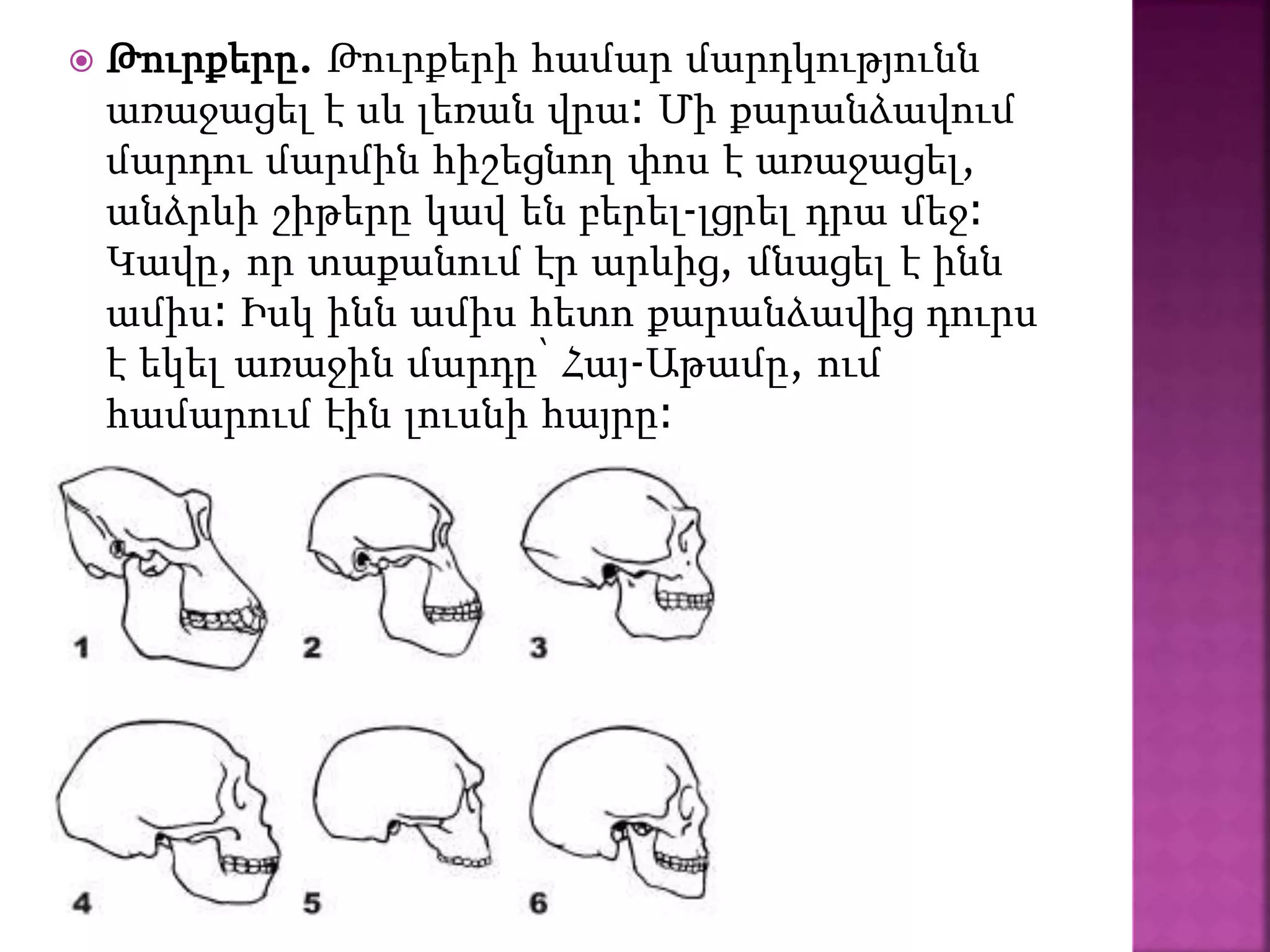  Թուրքերը. Թուրքերի համար մարդկությունն
առաջացել է սև լեռան վրա։ Մի քարանձավում
մարդու մարմին հիշեցնող փոս է առաջացել,
անձրևի շիթերը կավ են բերել-լցրել դրա մեջ։
Կավը, որ տաքանում էր արևից, մնացել է ինն
ամիս։ Իսկ ինն ամիս հետո քարանձավից դուրս
է եկել առաջին մարդը՝ Հայ-Աթամը, ում
համարում էին լուսնի հայրը։
 