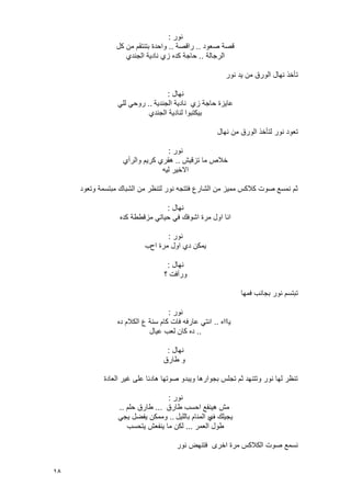 18
‫نور‬:
‫صعود‬ ‫قصة‬..‫راقصة‬..‫كل‬ ‫من‬ ‫بتنتقم‬ ‫واحدة‬
‫الرجالة‬..‫الجندي‬ ‫نادٌة‬ ‫زي‬ ‫كده‬ ‫حاجة‬
‫نور‬ ‫ٌد‬ ‫من‬ ‫الورق‬ ‫نهال‬ ‫تأخذ‬
‫نهال‬:
‫الجندٌة‬ ‫نادٌة‬ ‫زي‬ ‫حاجة‬ ‫عاٌزة‬..ً‫لل‬ ً‫روح‬
‫الجندي‬ ‫لنادٌة‬ ‫بٌكتبوا‬
‫نهال‬ ‫من‬ ‫الورق‬ ‫لتأخذ‬ ‫نور‬ ‫تعود‬
‫نور‬:
‫تزقٌش‬ ‫ما‬ ‫خالص‬..‫والرأي‬ ‫كرٌم‬ ‫هقري‬
‫لٌه‬ ‫االخٌر‬
‫وتعود‬ ‫مبتسمة‬ ‫الشباك‬ ‫من‬ ‫لتنظر‬ ‫نور‬ ‫فتتجه‬ ‫الشارع‬ ‫من‬ ‫ممٌز‬ ‫كالكس‬ ‫صوت‬ ‫نمسع‬ ‫ثم‬
‫نهال‬:
‫كده‬ ‫مزقططة‬ ً‫حٌات‬ ً‫ف‬ ‫اشوفك‬ ‫مرة‬ ‫اول‬ ‫انا‬
‫نور‬:
‫اح‬ ‫مرة‬ ‫اول‬ ‫دي‬ ‫ٌمكن‬‫ب‬
‫نهال‬:
‫؟‬ ‫ورأفت‬
‫فمها‬ ‫بجانب‬ ‫نور‬ ‫تبتسم‬
‫نور‬:
‫ٌاااه‬..‫ده‬ ‫الكالم‬ ‫ع‬ ‫سنة‬ ‫كام‬ ‫فات‬ ‫عارفه‬ ً‫انت‬
..‫عٌال‬ ‫لعب‬ ‫كان‬ ‫ده‬
‫نهال‬:
‫طارق‬ ‫و‬
‫العادة‬ ‫ؼٌر‬ ‫على‬ ‫هادئا‬ ‫صوتها‬ ‫وٌبدو‬ ‫بجوارها‬ ‫تجلس‬ ‫ثم‬ ‫وتتنهد‬ ‫نور‬ ‫لها‬ ‫تنظر‬
‫نور‬:
‫طارق‬ ‫احسب‬ ‫هٌنفع‬ ‫مش‬...‫حلم‬ ‫طارق‬..
‫ؾ‬ ‫ٌجٌلك‬‫باللٌل‬ ‫المنام‬ ‫ي‬..ً‫ٌج‬ ‫ٌفضل‬ ‫وممكن‬
‫العمر‬ ‫طول‬...‫ٌتحسب‬ ‫ٌنفعش‬ ‫ما‬ ‫لكن‬
‫نور‬ ‫فتنهض‬ ‫اخرى‬ ‫مرة‬ ‫الكالكس‬ ‫صوت‬ ‫نسمع‬
 