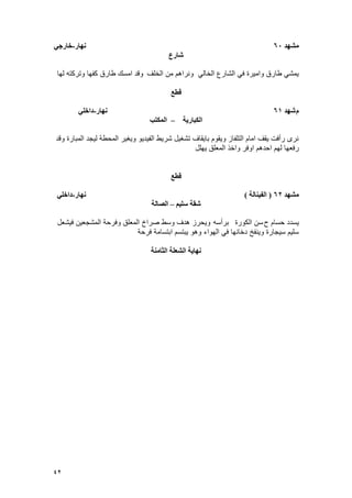 42
‫يشهد‬60‫نهار‬-‫خارجي‬
‫شارع‬
‫الخلؾ‬ ‫من‬ ‫ونراهم‬ ً‫الخال‬ ‫الشارع‬ ً‫ف‬ ‫وامٌرة‬ ‫طارق‬ ً‫ٌمش‬‫لها‬ ‫وتركته‬ ‫كفها‬ ‫طارق‬ ‫امسك‬ ‫وقد‬
‫قطع‬
‫و‬‫شهد‬61‫نهار‬-‫داخهي‬
‫انكثاريح‬–‫انًكتة‬
‫وقد‬ ‫المبارة‬ ‫لٌجد‬ ‫المحطة‬ ‫وٌؽٌر‬ ‫الفٌدٌو‬ ‫شرٌط‬ ‫تشؽٌل‬ ‫باٌقاؾ‬ ‫وٌقوم‬ ‫التلفاز‬ ‫امام‬ ‫ٌقؾ‬ ‫رأفت‬ ‫نرى‬
‫اوفر‬ ‫احدهم‬ ‫لهم‬ ‫رفعها‬‫ٌهلل‬ ‫المعلق‬ ‫واخذ‬
‫قطع‬
‫يشهد‬62(‫انفينانح‬)‫نهار‬-‫داخهي‬
‫سهيى‬ ‫شقح‬–‫انصانح‬
‫ح‬ ‫حسام‬ ‫ٌسدد‬‫الكورة‬ ‫سن‬‫برأسه‬‫فٌشعل‬ ‫المشجعٌن‬ ‫وفرحة‬ ‫المعلق‬ ‫صراخ‬ ‫وسط‬ ‫هدؾ‬ ‫وٌحرز‬
‫فرحة‬ ‫ابتسامة‬ ‫ٌبتسم‬ ‫وهو‬ ‫الهواء‬ ً‫ف‬ ‫دخانها‬ ‫وٌنفخ‬ ‫سٌجارة‬ ‫سلٌم‬
‫انثاينح‬ ‫انشعهح‬ ‫نهايح‬
 
