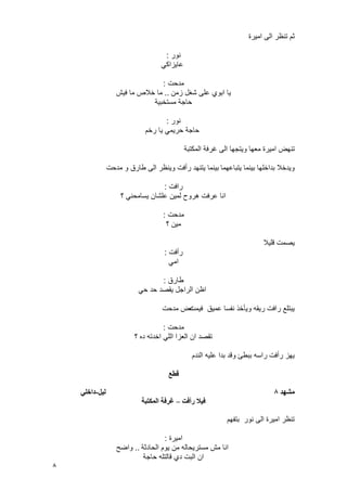 8
‫امٌرة‬ ‫الى‬ ‫تنظر‬ ‫ثم‬
‫نور‬:
ً‫عاٌزاك‬
‫مدحت‬:
‫زمن‬ ‫شؽل‬ ‫على‬ ‫ابوي‬ ‫ٌا‬..‫فٌش‬ ‫ما‬ ‫خالص‬ ‫ما‬
‫مستخبٌة‬ ‫حاجة‬
‫نور‬:
‫رخم‬ ‫ٌا‬ ً‫حرٌم‬ ‫حاجة‬
‫امٌرة‬ ‫تنهض‬‫المكتبة‬ ‫ؼرفة‬ ‫الى‬ ‫وٌتجها‬ ‫معها‬
‫ٌتباعهما‬ ‫بٌنما‬ ‫بداخلها‬ ‫وٌدخال‬‫مدحت‬ ‫و‬ ‫طارق‬ ‫الى‬ ‫وٌنظر‬ ‫رأفت‬ ‫ٌتنهد‬ ‫بٌنما‬
‫رافت‬:
‫؟‬ ً‫ٌسامحن‬ ‫علشان‬ ‫لمٌن‬ ‫هروح‬ ‫عرفت‬ ‫انا‬
‫مدحت‬:
‫؟‬ ‫مٌن‬
‫قلٌال‬ ‫ٌصمت‬
‫رأفت‬:
ً‫ام‬
‫طارق‬:
ً‫ح‬ ‫حد‬ ‫ٌقصد‬ ‫الراجل‬ ‫اظن‬
‫فٌمت‬ ‫عمٌق‬ ‫نفسا‬ ‫وٌأخذ‬ ‫رٌقه‬ ‫رافت‬ ‫ٌبتلع‬‫مدحت‬ ‫عض‬
‫مدحت‬:
‫؟‬ ‫ده‬ ‫اخدته‬ ً‫الل‬ ‫العزا‬ ‫ان‬ ‫تقصد‬
‫الندم‬ ‫علٌه‬ ‫بدا‬ ‫وقد‬ ‫ببطئ‬ ‫راسه‬ ‫رأفت‬ ‫ٌهز‬
‫قطع‬
‫يشهد‬8‫نيم‬-‫داخهي‬
‫رأفت‬ ‫فيال‬–‫انًكتثح‬ ‫غرفح‬
‫بتفهم‬ ‫نور‬ ‫الى‬ ‫امٌرة‬ ‫تنظر‬
‫امٌرة‬:
‫الحادثة‬ ‫ٌوم‬ ‫من‬ ‫مسترٌحاله‬ ‫مش‬ ‫انا‬..‫واضح‬
‫حاجة‬ ‫قالتله‬ ‫دي‬ ‫البت‬ ‫ان‬
 