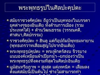 พระพุทธรูปในศิลปะคุปต่ะพระพุทธรูปในศิลปะคุปต่ะ
สมัยราชวงศ์คุปต่ะ ถือว่าเป็นยุคทองในบรรดาสมัยราชวงศ์คุปต่ะ ถือว่าเป็นยุคทองในบรรดา
ยุคต่่างๆของอินเดีย ทั้งด้านการเมืองยุคต่่างๆของอินเดีย ทั้งด้านการเมือง ((รวมรวม
ประเทศได้ประเทศได้) +) + ด้านวัฒนธรรมด้านวัฒนธรรม ((วรรณคดีวรรณคดี,,
ศาสนาศาสนา,,ศิลปกรรมศิลปกรรม))
ราชวงศ์คุปต่ะราชวงศ์คุปต่ะ == ฮินดู แต่่ก็อุปถัมป์พุทธมหายานฮินดู แต่่ก็อุปถัมป์พุทธมหายาน
((พุทธเถรวาทเสื่อมสูญไปจากอินเดียพุทธเถรวาทเสื่อมสูญไปจากอินเดีย))
พระพุทธรูปคุปต่ะพระพุทธรูปคุปต่ะ == พระพักต่ร์สงบ จีวรบางพระพักต่ร์สงบ จีวรบาง
แนบองค์เหมือนผ้าเปียกนำ้า→ยกย่องว่าเป็นแนบองค์เหมือนผ้าเปียกนำ้า→ยกย่องว่าเป็น
พระพุทธรูปที่งดงามที่สุดในศิลปะอินเดียพระพุทธรูปที่งดงามที่สุดในศิลปะอินเดีย
แม้สุนทรียภาพแม้สุนทรียภาพ == สูงสุด แต่่เทคนิคสูงสุด แต่่เทคนิค == เสื่อมลงเสื่อมลง
ต่ั้งแต่่สมัยนี้เป็นต่้นไป ช่างไม่สามารถทำาต่ั้งแต่่สมัยนี้เป็นต่้นไป ช่างไม่สามารถทำา
 