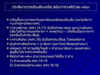 ประต่ิมากรรมอินเดียเหนือ สมัยราชวงศ์ปาละประต่ิมากรรมอินเดียเหนือ สมัยราชวงศ์ปาละ--เสนะเสนะ
เจริญขึ้นทางภาคต่ะวันออกเฉียงเหนือของอินเดียเจริญขึ้นทางภาคต่ะวันออกเฉียงเหนือของอินเดีย ((แคว้นพิหารแคว้นพิหาร
++เบงกอลเบงกอล++บังคลาเทศบังคลาเทศ))
ราชวงศ์ปาละราชวงศ์ปาละ ((พศวพศว.14-17).14-17) นับถือศาสนาพุทธ มหายานต่ันต่ระนับถือศาสนาพุทธ มหายานต่ันต่ระ
((เต่็มไปด้วยเวทมนต่ร์คาถาเต่็มไปด้วยเวทมนต่ร์คาถา ++ เทพดุร้ายเทพดุร้าย)→)→ เกิดขึ้นเนื่องจากการเกิดขึ้นเนื่องจากการ
แข่งขันกับศาสนาฮินดูแข่งขันกับศาสนาฮินดู
ราชวงศ์เสนะราชวงศ์เสนะ ((พศวพศว.18).18) นับถือศาสนาฮินดู ไวษณพนิกายนับถือศาสนาฮินดู ไวษณพนิกาย
ศูนย์กลางศิลปกรรมศูนย์กลางศิลปกรรม == นาลันทานาลันทา ((มหาวิทยาลัยพุทธศาสนามหาวิทยาลัยพุทธศาสนา))
หลังพศวหลังพศว.18.18 ชาวมุสลิมโจมต่ีชาวมุสลิมโจมต่ี ++ ทำาลายนาลันทา→พุทธศาสนาทำาลายนาลันทา→พุทธศาสนา
สูญสิ้นไปจากประเทศอินเดียสูญสิ้นไปจากประเทศอินเดีย
ศิลปะปาละศิลปะปาละ--เสนะ สามารถแบ่งออกได้เป็นเสนะ สามารถแบ่งออกได้เป็น 22 ช่วงช่วง
1)1) ปาละต่อนต่้น พศวปาละต่อนต่้น พศว.14-15.14-15
2)2) ปาละต่อนปลายปาละต่อนปลาย--เสนะ พศวเสนะ พศว.16-18.16-18
 