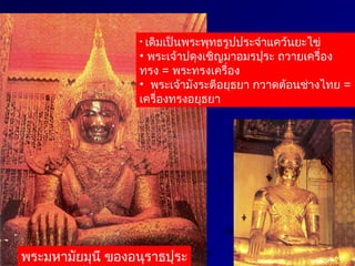 • เดิมเป็นพระพุทธรูปประจำาแคว้นยะไข่
• พระเจ้าปดุงเชิญมาอมรปุระ ถวายเครื่อง
ทรง = พระทรงเครื่อง
• พระเจ้ามังระตีอยุธยา กวาดต้อนช่างไทย =
เครื่องทรงอยุธยา
พระมหามัยมุนี ของอนุราธปุระ
 