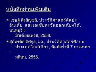 หนังสืออ่านเพิ่มเติมหนังสืออ่านเพิ่มเติม
เชษฐ์ ติงสัญชลีเชษฐ์ ติงสัญชลี.. ประวัติศาสตร์ศิลปะประวัติศาสตร์ศิลปะ
อินเดียอินเดีย และเอเชียตะวันออกเฉียงใต้และเอเชียตะวันออกเฉียงใต้..
นนทบุรีนนทบุรี ::
มิวเซียมเพรสมิวเซียมเพรส, 2558., 2558.
สุภัทรดิศ ดิศกุลสุภัทรดิศ ดิศกุล,, มจมจ..,, ประวัติศาสตร์ศิลปะประวัติศาสตร์ศิลปะ
ประเทศใกล้เคียงประเทศใกล้เคียง,, พิมพ์ครั้งที่พิมพ์ครั้งที่ 77 กรุงเทพฯกรุงเทพฯ
::
มติชนมติชน, 2556., 2556.
 