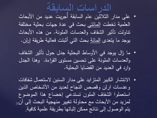 ‫الدراسات‬‫السابقة‬ •‫على‬‫مدار‬‫الثالثين‬‫عام‬‫السابقة‬‫يت‬‫ر‬‫ُج‬‫أ‬‫عديد‬‫من‬‫األ‬‫بحاث‬
‫العلمية‬‫تخطت‬‫المائتي‬‫بحث‬‫في‬‫عدة‬‫جهات‬‫بحثية‬‫مختلفة‬
‫تناولت‬‫تأثير‬‫الشفاف‬‫العدسات‬‫و‬‫الملونة‬.‫من‬‫هذه‬‫ا‬‫ألبحاث‬
‫يوجد‬‫ما‬‫يتعدى‬‫المائة‬‫بحث‬‫التي‬‫أثبتت‬‫فعالية‬‫ط‬‫يقة‬‫ر‬‫لن‬‫ر‬‫إ‬.
•‫ما‬‫ال‬‫ز‬‫يوجد‬‫في‬‫األوساط‬‫البحثية‬‫جدل‬‫حول‬‫تأثير‬‫ال‬‫شفاف‬
‫العدسات‬‫و‬‫الملونة‬‫على‬‫تحسين‬‫مستوى‬‫اءة‬‫ر‬‫الق‬.‫وهذا‬‫الجدل‬
‫ارد‬‫و‬‫في‬‫العديد‬‫من‬‫القضايا‬‫البحثية‬.
•‫االنتشار‬‫الكبير‬‫المتزايد‬‫على‬‫مدار‬‫السنين‬‫الستع‬‫مال‬‫شفافات‬
‫وعدسات‬‫ارلن‬‫وقصص‬‫النجاح‬‫لعديد‬‫من‬‫األشخاص‬‫الذي‬‫ن‬
‫استعملوا‬‫الشفاف‬‫الملون‬‫تستدعي‬‫إخضاع‬‫هذا‬‫الموض‬‫وع‬
‫لمزيد‬‫من‬‫األبحاث‬‫مع‬‫محاولة‬‫تغيير‬‫منهجية‬‫البحث‬‫إلى‬‫أن‬
‫يتم‬‫الوصول‬‫إلى‬‫نتائج‬‫ممكن‬‫إثباتها‬‫بطريقة‬‫علمي‬‫ة‬‫كافية‬.
 