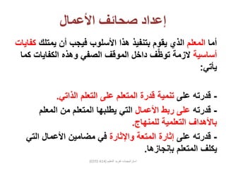 ‫إعداد‬‫صحائف‬‫األعمال‬
‫أما‬‫المعلم‬‫يمتلك‬ ‫أن‬ ‫فيجب‬ ‫األسلوب‬ ‫هذا‬ ‫بتنفيذ‬ ‫يقوم‬ ‫الذي‬‫كفايات‬
‫أساسية‬‫الزمة‬‫ف‬َّ‫ظ‬‫تو‬‫داخل‬‫الكفايات‬ ‫وهذه‬ ‫الصفي‬ ‫الموقف‬‫كما‬
‫يأتي‬:
-‫على‬ ‫قدرته‬‫الذاتي‬ ‫التعلم‬ ‫على‬ ‫المتعلم‬ ‫قدرة‬ ‫تنمية‬.
-‫قدرته‬‫األعمال‬ ‫ربط‬ ‫على‬‫المعلم‬ ‫من‬ ‫المتعلم‬ ‫يطلبها‬ ‫التي‬
‫للمنهاج‬ ‫التعلمية‬ ‫باألهداف‬.
-‫على‬ ‫قدرته‬‫واإلثارة‬ ‫المتعة‬ ‫إثارة‬‫التي‬ ‫األعمال‬ ‫مضامين‬ ‫في‬
‫بإنجازها‬ ‫المتعلم‬ ‫يكلف‬.
(EDTE-614) ‫التعليم‬ ‫تفريد‬ ‫استراتيجيات‬
 