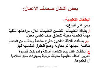 ‫األعمال‬ ‫صحائف‬ ‫أشكال‬ ‫بعض‬:
‫التعليمية‬ ‫البطاقات‬:-
‫أنواع‬ ‫على‬ ‫وهي‬:-
‫أ‬.‫التعليمات‬ ‫بطاقة‬:‫مراعاته‬ ‫الالزم‬ ‫التعليمات‬ ‫تتضمن‬‫لتنفيذ‬ ‫ا‬
‫معين‬ ‫تعلمي‬ ‫هدف‬ ‫لتحقيق‬ ‫معينة‬ ‫تعليمية‬ ‫مهمة‬.
‫ب‬.‫التفكير‬ ‫طالقة‬ ‫بطاقات‬:‫ال‬ ‫من‬ ‫وتطلب‬ ‫مشكلة‬ ‫تطرح‬‫متعلم‬
‫لها‬ ‫المناسبة‬ ‫الحلول‬ ‫وضع‬ ‫محاولة‬ ‫ثم‬ ‫أسبابها‬ ‫مناقشة‬.
‫ج‬.‫التدريب‬ ‫بطاقات‬:‫قصير‬ ‫وتمرينات‬ ‫أسئلة‬ ‫تتضمن‬‫ة‬
‫ل‬ ‫سبق‬ ‫بمهارات‬ ‫ترتبط‬ ،‫معينة‬ ‫تعليمية‬ ‫أهداف‬ ‫لتعزيز‬‫لتالميذ‬
‫تعلموها‬ ‫أن‬.
(EDTE-614) ‫التعليم‬ ‫تفريد‬ ‫استراتيجيات‬
 