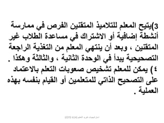 (EDTE-614) ‫التعليم‬ ‫تفريد‬ ‫استراتيجيات‬
3)‫يتيح‬‫المعلم‬‫للتالميذ‬‫ممارس‬ ‫في‬ ‫الفرص‬ ‫المتقنين‬‫ة‬
‫إضافية‬ ‫أنشطة‬‫االشتراك‬ ‫أو‬‫غير‬ ‫الطالب‬ ‫مساعدة‬ ‫في‬
‫المعلم‬ ‫ينتهي‬ ‫أن‬ ‫وبعد‬ ، ‫المتقنين‬‫التغذية‬ ‫من‬‫الراجعة‬
، ‫الثانية‬ ‫الوحدة‬ ‫في‬ ‫يبدأ‬ ‫التصحيحية‬‫وهكذا‬ ‫والثالثة‬.
٤)‫باالعتماد‬ ‫التعلم‬ ‫صعوبات‬ ‫تشخيص‬ ‫للمعلم‬ ‫يمكن‬
‫على‬‫التصحيح‬‫للمتعلمين‬ ‫الذاتي‬‫أو‬‫بنفسه‬ ‫القيام‬‫ب‬‫هذه‬
‫العملية‬.
 