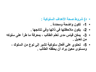 •‫د‬)‫السلوكية‬ ‫األهداف‬ ‫صحة‬ ‫شروط‬:
•1-‫ومحددة‬ ‫واضحة‬ ‫تكون‬.
•2-‫نتائجها‬ ‫وفي‬ ‫ذاتها‬ ‫في‬ ‫مالحظتها‬ ‫يكون‬.
•3-‫سلو‬ ‫على‬ ‫طرأ‬ ‫ما‬ ‫بمعرفة‬ ، ‫الطالب‬ ‫تعلم‬ ‫مدى‬ ‫قياس‬ ‫يمكن‬‫كه‬
‫تعديل‬ ‫من‬.
•5-‫السلوك‬ ‫من‬ ‫نوع‬ ‫إلى‬ ‫تشير‬ ‫سلوكية‬ ‫أفعال‬ ‫على‬ ‫تحتوي‬،
‫الطالب‬ ‫يحققه‬ ‫أن‬ ‫يراد‬ ‫معين‬ ‫ومستوى‬.
 
