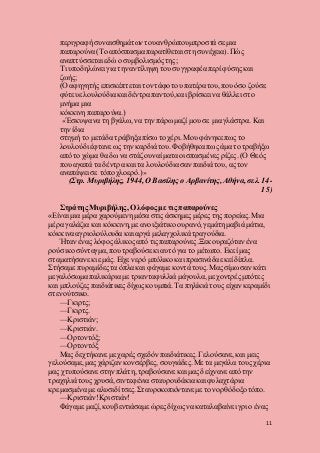 11
περιγραφή συναισθημάτων τουανθρώπουμπροστά σε μια
παπαρούνα (Το απόσπασμα παρατίθεται στη συνέχεια). Πώς
αναπτύσσεται εδώ ο συμβολισμός της;
Τι υποδηλώνει για την αντίληψη του συγγραφέα περί φύσης και
ζωής;
(Ο αφηγητής επισκέπτεται τον τάφο του πατέρα του,που όσο ζούσε
φύτευε λουλούδια και δέντρα παντού,και βρίσκει να θάλλει στο
μνήμα μια
κόκκινη παπαρούνα.)
«Έσκυψα να τη βγάλω, να την πάρω μαζί μου σε μια γλάστρα. Και
την ίδια
στιγμή το μετάδα τράβηξα πίσω το χέρι. Μου φάνηκε πως το
λουλούδι έφτανε ως την καρδιά του. Φοβήθηκα πως άμα το τραβήξω
από το χώμα θα δω να στάζουν αίματα οι σπασμένες ρίζες. (Ο Θεός
που αγαπά τα δέντρα και τα λουλούδιασαν παιδιά του, ας τον
αναπάψει σε τόπο χλοερό.)»
(Στρ. Μυριβήλης, 1944, Ο Βασίλης ο Αρβανίτης, Αθήνα, σελ. 14-
15)
Στράτης Μυριβήλης, Ο λόφος με τις παπαρούνες
«Είναι μια μέρα χαρούμενη μέσα στις άσκημες μέρες της πορείας. Μια
μέρα γαλάζια και κόκκινη, με ανοιξιάτικο ουρανό, γεμάτη μαβιά μάτια,
κόκκινα αγριολούλουδα και αργά μελαγχολικά τραγούδια.
Ήταν ένας λόφος άλικος από τις παπαρούνες.Ξεκουραζόταν ένα
ρούσικο σύνταγμα, που τραβούσε κι αυτό για το μέτωπο. Εκεί μας
σταματήσανε κι εμάς. Είχε νερό μπόλικο και πρασινάδα εκεί δίπλα.
Στήσαμε πυραμίδεςτα όπλα και φάγαμε κοντά τους. Μας σίμωσαν κάτι
μεγαλόσωμα παλικάρια με τριανταφυλλιά μάγουλα, με χοντρές μπότες
και μπλούζες παιδιάτικες δίχωςκουμπιά. Τα πηλίκιά τους είχαν κεραμίδι
στενούτσικο.
—Γκιρτς;
—Γκιρτς.
—Κριστιάν;
—Κριστιάν.
—Ορτοντόξ;
—Ορτοντόξ
Μας δεχτήκανε με χαρές σχεδόν παιδιάτικες. Γελούσανε, και μεις
γελούσαμε, μας χάριζαν κονσέρβες, σουγιάδες. Με τα μεγάλα τους χέρια
μας χτυπούσανε στην πλάτη, τραβούσανε και μας δείχνανε από την
τραχηλιά τους χρυσά, σιντεφένια σταυρουδάκια και φυλαχτάρια
κρεμασμένα με αλυσιδίτσες.Σταυροκοπιόντανεμε τον ορθόδοξοτόπο.
—Κριστιάν!Κριστιάν!
Φάγαμε μαζί, κουβεντιάσαμε ώρεςδίχως να καταλαβαίνει γρι ο ένας
 