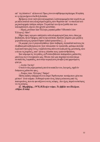 12
απ’ τη γλώσσα τ’ αλλουνού. Όμως συνεννοηθήκαμε περίφημα. Η αγάπη
κι η όχτρα έχουνε διεθνή γλώσσα.
Βρήκα κι έναν νεότατον αξιωματικό, λεπτοκαμωμένο σαν κορίτσι, με
μεγάλα γυαλιά και γελαζούμενα χείλη, που θυμόταν απ’ το σκολειό του
μερικά αρχαία τσάτρα-πάτρα.Τα μαλλιά του ήταν ξανθά σαν του
καλαμποκιού, είχε κι ένα χρυσό μουστάκι.
—Ημείς ρούσιαν λίαν Έλληνες αγαπώμεθαν!Οδυσσόνλίαν
Έλληνες!Λίαν!
Πήρε ύφος και μου απάγγειλε κάτι αλαμπουρνέζικα, που,όπωςμε
βεβαίωσε, ήταν Όμηρος από το πρωτότυπο. Κατόπι κάμανε μια μεγάλη
χορωδία και μας τραγούδησαν λαϊκά τραγούδια. […]
Οι μορφές των τραγουδιστάδων ήταν σοβαρές,τα παιδιάτικά τους τα
σλάβικα μάτια βούρκωναν. Σαν τέλειωσαν το τραγούδι, μείναμε πολλήν
ώρα ακίνητοι μαζί τους, ταξιδεύονταςπάνω στα φτερά της μουσικής, που
ενώνει τις καρδιές,γιατ’ είναι η γλώσσα τους η πανανθρώπινη.
Σαν κάμαμε τις τετράδες, οι Ρούσοι βάλανε παπαρούνεςμέσα στις
μπούκες των ντουφεκιών μας. Ήτανε σαν μια παράξενη λιτανεία με
ατσαλένιες λαμπάδες,που στην κορφή τους άναβε η πιο χαρούμενη
φλόγα.
—Αντίο!Αντίο!
Ο πολύ νέος αξιωματικόςπετά το καπέλο του, λυγερός, σχεδόν
διάφανοςμέσα στο φως.
—Χαίρε, λίαν, Έλληνες! Χαίρε!
Πόση αγάπη υπάρχει στον κόσμο!Άφθονη σαν ποτάμι που χύνεται
μέσα σ’ έναν κάμπο. Ανθισμένη σαν ένας λόφος κόκκινοςαπό τις
παπαρούνες, πουσε φωνάζουνε να τις κόψεις. Δεν έχεις παρά να σκύψεις
να τις κόψεις.
(Σ. Μυριβήλης, 1978, Η Ζωήεν τάφω. Το βιβλίο του Πολέμου.
Αθήνα:Εστία)
 