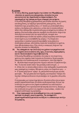 5
Η γλώσσα
9. Ο Λίνος Πολίτης χαρακτηρίζει τη γλώσσα του Μυριβήλη ως
«πλούσια σε χυμούς και αποχρώσεις, συνεχίζοντας και
ανανεώνοντας την παράδοση του δημοτικισμού».Να
υποστηρίξετε την άποψη αυτή με αναφορές στο κείμενο.
Ο Στρατής Μυριβήλης χρησιμοποιεί μια γλώσσα πλούσια σε χυμούς
και αποχρώσεις,τρυφερή με αρκετή δόση μελαγχολίας. Αυτό
διαπιστώνουμε με φράσεις όπως:«τ’ άγγισα με χτυποκάρδι όπως
αγγίζεις ένα βρέφος στο μάγουλο»,«είναι σαν να πεταλουδίζουν
πάνω στην επιδερμίδα τα ματόκλαδα μιας αγαπημένης γυναίκας». Η
φράση «δύο λουλούδια μέσα στο περιβόλι του θανάτου» δείχνει την
νοσταλγία του ποιητή για την ειρηνική ζωή, στοιχείο που
καταλαβαίνουμε και από την αμέσως επόμενη φράση «αιστάνουμαι
συγκινημένοςως τα κατάβαθα της ψυχής». Τη στιγμή που
τραγουδάει το παιδικότραγούδι προσπαθεί να περάσει ένα
ελπιδοφόρομήνυμα, αλλά επίσης αναπολεί τα παιδικά του χρόνια,
όταν έβλεπε παπαρούνες. Όλες αυτέςοι αναφορές δείχνουντην
πλούσια γλώσσα του Μυριβήλη.
10. Να επισημάνετε την εναλλαγή του χρόνου των ρημάτωναπό
τον αόριστο στονενεστώτα στις τρεις τελευταίες παραγράφους
και να δικαιολογήσετε τη μεταβολή αυτή.
Ο Στρατής Μυριβήλης εναλλάσσει στο κείμενο του συχνά τους
χρόνουςτων ρημάτωναπό Αόριστο σε Ενεστώτα. Συγκεκριμένα,
μπορούμε να εντοπίσουμε αυτό το φαινόμενο στα εξής σημεία :
 «Κατόπι σηκώνουμαι ξανά στα νύχια κι απλώνω το μπράτσο έξω.
Ναι. Το άγγισα λοιπόν πάλι!Τρεμουλιάζωαπό ευτυχία…»
 «Είναι σαν να πεταλουδίζουνπάνω στην επιδερμίδα τα ματόκλαδα
μιας αγαπημένης γυναίκας. Φίλησα τις ρώγες τον δαχτύλωνμου…»
 «Γύρισα γρήγορα στ’ αμπρί. Ας μπορούσανα κάμω μια μεγάλη
φωταψία… Να κρεμάσω παντούσημαίες και στεφάνια! Άναψα στο
λυχνάρι τέσσερα φιτίλια και τώρα πασχίζω να τη χωρέσω εδώ μέσα,
…»
Ο συγγραφέας με τη πυκνή χρήση του Ενεστώτα δίνει στο κείμενο
μεγάλη παραστατικότητα, ζωντάνια και θεατρικότητα.Ενώ με την
εναλλαγή του χρόνουτων ρημάτωνκαθιστά την εναλλαγή των
συναισθημάτωντου πρωταγωνιστήδιακριτή και έντονη.Ακόμα, με
την εναλλαγή του χρόνο των ρημάτωνο πεζογράφος αυξάνει την
εκφραστική δύναμη της αφήγησης.
11. Στην περιγραφή των συναισθημάτωντου, ο συγγραφέας
προτιμά τις μικρές, κοφτές φράσεις. Να επισημάνετε
χαρακτηριστικάδείγματακαι να δείξετε τι επιδιώκει με αυτές ο
συγγραφέας.
 