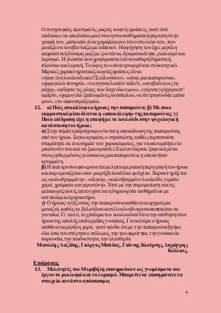 6
Ο συγγραφέας προτιμά τις μικρές κοφτέςφράσεις, γιατί έτσι
επιδιώκει να αποδώσει μια έντονη συναισθηματική φόρτιση στην
γραφή του, μέσα από έναν χαμηλόφωνο τόνοστο λόγο του, που
μοιάζει να κουβεντιάζει με κάποιον. Ηαφήγηση του έχει μεγάλη
εκφραστική δύναμη μαζί με ζωντάνια, δραματικότητα, ρεαλισμό και
λυρισμό. Η γλώσσα που χρησιμοποιεί είναι καθαρή δημοτική,
πλούσια και λυρική. Το ύφος του είναι τρυφερόκαι συγκινητικό.
Μερικές χαρακτηριστικές κοφτέςφράσεις είναι:
«ήταν ένα λουλούδι εκεί!Συλλογίσου», «είναι μια παπαρούνα»,
«χαμογελώ πονηρά», «το άγγισα λοιπόν πάλι!», «ανεβαίνει ως τη
ράχη», «φίλησα τις ρώγες των δαχτύλωνμου»,«γύρισα γρήγορα στ’
αμπρί», «χαμογελώ ξαπλωμένοςανάσκελα», «κάτι τραγουδάει μέσα
μου», «το αφουγκράζομαι».
12. α) Πώς ανακάλυψε ο ήρωας την παπαρούνα;β) Με ποιο
εκφραστικό μέσο δίνεται η «αποκάλυψη»της παπαρούνας;γ)
Ποια επίδραση είχε η επαφή με το λουλούδι στην ψυχολογική
κατάσταση του ήρωα;
α) Στην πέμπτη παράγραφογίνεται η αποκάλυψη της παπαρούνας
από τον ήρωα. Συγκεκριμένα, ο στρατιώτης καθώςπερπατούσε
σταμάτησε σε ένα σημείο του χαρακώματος,για να ακουμπήσει το
μπαστούνι του και να ξεκουραστεί.Εκεί αντίκρισε ξαφνικά μέσα
στους φθαρμένουςγεώσακους μια παπαρούνα, η οποία ήταν
κρυμμένη.
β) Η παπαρούναφανερώνεται με λεπτομερειακή περιγραφή τουήρωα
και παρομοιάζεται «σαν μικρή βελουδένια φούχτα».Χαρακτηρίζεται
ως «καλοθρεμμένη» , «άλικη», «καλοθρεμμένο λουλούδι, γεμάτο
χαρά, χρώματα και γεροσύνη».Έτσι με την παρομοίωση και τις
μεταφορές αυτέςεπιτυγχάνεται η δημιουργία αισθημάτων με
αντιπολεμικόχαρακτήρα.
γ) Ο ήρωας αγγίζοντας την παπαρούνα αισθάνεται αρχικά μια
μοναξιά, καθώς το βελούδινο αυτόλουλούδι προσωποποιείται σε
γυναίκα. Γι’ αυτό, το χάιδεμα του λουλουδιούδίνει την αίσθηση στον
ήρωα της απαλής επιδερμίδαςγυναίκας. Γενικότερα ο ήρωας
αισθάνεται μεγάλη χαρά, γιατί νιώθει ότι με την παπαρούναβρήκε
όλα όσα του στέρησε ο πόλεμος, την τρυφερότητα,την γυναικεία
παρουσία, την παιδικότητα, την ελευθερία.
Μανώλης Λαζίδης, Γιώργος Μπάδας, Γιάννης Κιούρτης, Δημήτρης
Κόλλιας,
Επιδράσεις
13. Μελετητές του Μυριβήλη επισημαίνουνως γνωρίσματα του
έργου το ρεαλισμό και το λυρισμό. Μπορείτε να επισημάνετε τα
στοιχεία αυτά στο απόσπασμα;
 