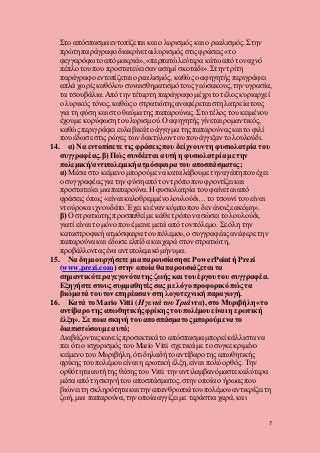 7
Στο απόσπασμα εντοπίζεται και ο λυρισμός και ο ρεαλισμός. Στην
πρώτη παράγραφο διακρίνεται λυρισμός στις φράσεις «το
φεγγαρόφωτοαπό μακριά», «περπατώλεύτερα κάτωαπό τον αχνό
πέπλο του που προστατεύει σαν ασημί σκοτάδι». Στην τρίτη
παράγραφο εντοπίζεται ο ρεαλισμός, καθώς ο αφηγητής περιγράφει
απλά χωρίς καθόλου συναισθηματισμό τους γεώσακους, την υγρασία,
τα τσουβάλια. Από την τέταρτη παράγραφο μέχρι το τέλος κυριαρχεί
ο λυρικός τόνος, καθώς ο στρατιώτηςαναφέρεται στη λατρεία τους
για τη φύση και στο θαύμα της παπαρούνας. Στο τέλος του κειμένου
έχουμε κορύφωσητου λυρισμού. Ο αφηγητής γίνεται ρομαντικός,
καθώς περιγράφει ευλαβικάτο άγγιγμα της παπαρούναςκαι το φιλί
που έδωσε στις ρώγες των δακτύλωντου που άγγιξαν το λουλούδι.
14. α) Να εντοπίσετε τις φράσεις που δείχνουντη φυσιολατρία του
συγγραφέας. β) Πώς συνδέεται αυτή η φυσιολατρία με την
πολεμική/αντιπολεμική ατμόσφαιρα του αποσπάσματος;
α) Μέσα στο κείμενο μπορούμε να καταλάβουμε την αγάπη που έχει
ο συγγραφέας για την φύση από τον τρόπο που φροντίζει και
προστατεύει μια παπαρούνα.Η φυσιολατρία του φαίνεται από
φράσεις όπως «είναι καλοθρεμμένολουλούδι… το τσουνί του είναι
ντούροκαι χνουδάτο. Έχει κι έναν κόμπο που δεν άνοιξε ακόμη».
β) Ο στρατιώτηςπροσπαθεί με κάθε τρόπο να σώσει το λουλούδι,
γιατί είναι το μόνο που έμεινε μετά από τον πόλεμο. Σε όλη την
καταστροφική ατμόσφαιρα του πόλεμου, ο συγγραφέας ανέφερε την
παπαρούνα και έδωσε ελπίδα και χαρά στον στρατιώτη,
προβάλλονταςένα αντιπολεμικό μήνυμα.
15. Να δημιουργήσετε μια παρουσίαση σε PowerPoint ή Prezi
(www.prezi.com) στην οποία θα παρουσιάζεται τα
σημαντικότεραγεγονότατης ζωής και του έργου του συγγραφέα.
Εξηγήστε στους συμμαθητές σας με λόγο προφορικό πώς τα
βιώματά του τονεπηρέασαν στη λογοτεχνική παραγωγή.
16. Κατά το Mario Vitti (Η γενιά του Τριάντα), στο Μυριβήλη «το
αντίβαρο της απωθητικής φρίκης του πολέμου είναι η ερωτική
έλξη». Σε ποια σκηνή του αποσπάσματος μπορούμε να το
διαπιστώσουμε αυτό;
Διαβάζονταςκανείς προσεκτικά το απόσπασμα μπορεί κάλλιστα να
πει ότι ο ισχυρισμός του Mario Vitti σχετικά με το συγκεκριμένο
κείμενο του Μυριβήλη, ότι δηλαδήτο αντίβαροτης απωθητικής
φρίκης του πολέμουείναι η ερωτική έλξη, είναι πολύ ορθός. Την
ορθότητα αυτήτης θέσης του Vitti την αντιλαμβανόμαστε καλύτερα
μέσα από τη σκηνή του αποσπάσματος, στην οποία ο ήρωας που
βιώνει τη σκληρότητα και την απανθρωπιάτου πολέμουαντικρίζει τη
ζωή, μια παπαρούνα, την οποία αγγίζει με τεράστια χαρά, και
 