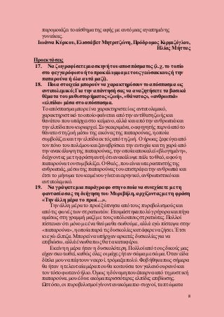 8
παρομοιάζει το αίσθημα της αφής με αυτό μιας αγαπημένης
γυναίκας.
Ιωάννα Κύρκου, Ελισσάβετ Μητριτζώνη, Πρόδρομος Κιρμιζόγλου,
Ηλίας Μήττας
Προεκτάσεις
17. Να ζωγραφίσετε μια σκηνή του αποσπάσματος (λ.χ. το τοπίο
στο φεγγαρόφωτοή το προκάλυμμα με τους γεώσακκους ή την
παπαρούνα ή όλα αυτά μαζί).
18. Ποια στοιχεία μπορούννα χαρακτηρίσουντο απόσπασμα ως
αντιπολεμικό;Για την απάντησή σας να αναζητήσετε τα βασικά
θέματα του μυθιστορήματος «ζωή», «θάνατος», «ανθρωπιά»
«ελπίδα» μέσα στο απόσπασμα.
Το απόσπασμα μπορεί να χαρακτηριστεί ως αντιπολεμικό,
χαρακτηριστικό το οποίοφαίνεται από την αντίθεση ζωής και
θανάτου που υπάρχει στο κείμενο, αλλά και από την ανθρωπιά και
την ελπίδα που κυριαρχεί. Συγκεκριμένα,ο αφηγητής περνά από το
θάνατο στη ζωή μέσω της εικόνας της παπαρούνας, η οποία
συμβολίζει και την ελπίδα εκτός από τη ζωή. Ο ήρωας ξεφεύγει από
τον πόνο του πολέμουκαι ξαναβρίσκει την ευτυχία και τη χαρά από
την ανακάλυψη της παπαρούνας, την οποία αποκαλεί «βλογημένη»,
δείχνοντας με τη φράση αυτή ότι ανακάλυψε πάλι το Θεό, αφού η
παπαρούνα τον συμβολίζει. Ο Θεός, που είναι υπερασπιστήςτης
ανθρωπιάς, μέσω της παπαρούνας του επιστρέφει την ανθρωπιά και
έτσι το μήνυμα του κειμένου γίνεται ειρηνικό, ανθρωπιστικό και
αντιπολεμικό.
19. Να γράψετε μια παράγραφο στην οποία να συνεχίσετε με τη
φαντασία σας τη διήγηση του Μυριβήλη, αρχίζονταςμε τη φράση
«Τηνάλλη μέρα το πρωί…».
Την άλλη μέρα το πρωί ξύπνησα από τους πυροβολισμούςκαι
από τις φωνές των στρατιωτών. Ετοιμάστηκα πολύ γρήγορα και πήγα
αμέσως στη γραμμή μαζί με τους υπόλοιπους στρατιώτες.Πολλοί
πίστευαν ότι μόνο με ένα θαύμα θα σωθούμε, αλλά εγώ πίστεψα στην
«παπαρούνα», η οποία παρά τις δυσκολίεςκατάφερε να ζήσει. Έτσι
κι εγώ έλπιζα. Μπορεί να υπήρχαν αρκετές δυσκολίεςγια να
επιβιώσω, αλλά ένιωθα πως θα τα καταφέρω.
Εκείνη η μέρα ήταν η δυσκολότερη. Πολλοί από τους δικούς μας
είχαν σκοτωθεί, καθώς όλες οι μάχες ήταν σώμα με σώμα. Όταν είδα
δίπλα μου να πέφτουν νεκροί,τρόμαξα πολύ.Φοβήθηκα πως σήμερα
θα ήταν η τελευταία μέρα που θα κοιτούσα τον γαλανό ουρανόκαι
τον τόσο φωτεινό ήλιο. Όμως η δύναμη πουέπαιρνα από τη μυστική
παπαρούνα,μου έδινε ακόμα περισσότερες ελπίδες επιβίωσης.
Ωστόσο, οι πυροβολισμοί γίνοντανακόμα πιο συχνοί, τα πτώματα
 