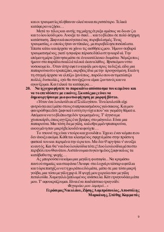 9
και οι τραυματίεςπλήθαιναν ολοένα και περισσότερο.Τελικά
κατάφερα να ζήσω…
Μετά το τέλος και αυτής της μάχης έτρεξα αμέσως να δω αν ζει
και το λουλούδι μου. Άνοιξα το σακί… και το βλέπω σε πολύ άσχημη
κατάσταση. Ξαφνικά ακούγεται ένας πυροβολισμός. Ένας
τραυματίας, ο οποίος ήταν αντίπαλος, με πυροβόλησε πισώπλατα.
Έπεσα κάτω και άρχισα να χάνω τις αισθήσεις μου. Ήμουν σοβαρά
τραυματισμένος, γιατί η σφαίρα πέρασε δίπλα στην καρδιά. Την
επόμενη μέρα ξύπνησα μέσα σε ένα κατάλευκο δωμάτιο. Νόμιζα πως
ήμουν στο παράδεισοαλλά τελικά έκανα λάθος. Βρισκόμουνστο
νοσοκομείο... Όταν έστρεψα το κεφάλι μου προς τα δεξιά, είδα μια
παπαρούνα στο τραπεζάκι,ακριβώς ίδια με την προηγούμενη. Εκείνη
τη στιγμή άρχισα να ελπίζω ξανά πως, παρόλο που αντιμετώπιζα
πολλές δυσκολίες, εγώ θα συνέχιζα να είμαι ζωντανόςκαι να
αγωνίζομαι. Και τελικά τα κατάφερα…
20. Να ηχογραφήσετε το παρακάτω απόσπασματου κειμένου και
να το επενδύσετε με εικόνες. Σκοπός μας είναι να
δημιουργήσουμε μια φωτοαφήγηση με μορφή βίντεο.
«Ήταν ένα λουλούδι εκεί!Συλλογίσου. Ένα λουλούδι είχε
φυτρώσει εκεί μέσα στους σαπρακιασμένουςγεώσακους. Και μου
φανερώθηκεέτσι ξαφνικά τούτη τη νύχτα που 'ναι γιομάτη θάματα.
Απόμεινα να το βλέπω σχεδόν τρομαγμένος. Τ' άγγισα με
χτυποκάρδι, όπωςαγγίζεις ένα βρέφος στο μάγουλο. Είναι μια
παπαρούνα.Μια τόση δα μεγάλη, καλοθρεμμένηπαπαρούνα,
ανοιγμένη σαν μικρή βελουδένια φούχτα…
Το τσουνί της είναι ντούροκαι χνουδάτο. Έχει κι έναν κόμπο που
δεν άνοιξε ακόμα. Κάθεται κλεισμένος σφιχτά μέσα στην πράσινη
φασκιά του και περιμένει την ώρα του. Μα δεν θ' αργήσει ν' ανοίξει
κι αυτός. Και θα 'ναι δυο λουλούδια τότες!Δυο λουλούδια μέσα στο
περιβόλι του Θανάτου.Αιστάνουμαι συγκινημένος ξαφνικά ως τα
κατάβαθα της ψυχής…
Ας μπορούσα να κάμω μια μεγάλη φωταψία... Να κρεμάσω
παντού σημαίες και στεφάνια!Άναψα στο λυχνάρι τέσσερα φιτίλια
και τώρα πασχίζω να τη χωρέσω εδώ μέσα, μέσα σε μια τόσο μικρή
γούβα, μια τόσο μεγάλη χαρά. Η ψυχή μου χορεύει σαν μεγάλη
πεταλούδα.Χαμογελώ ξαπλωμένος ανάσκελα.Κάτι τραγουδάει μέσα
μου. Τ' αφουκράζουμαι. Είναι ένα παιδιάστικο τραγούδι:
Φεγγαράκι μου λαμπρό...»
Γεράσιμος Νικολάου, Ζήσης Λαμπρόπουλος,Αποστόλης
Μαρκάκης,Στάθης Κομματάς
 