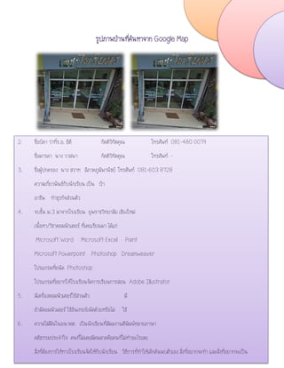รูปภาพบ้านที่ค้นหาจาก Google Map
6. ความใฝ่ฝันในอนาคต เป็นนักเขียนที่มีผลงานตีพิมพ์หลายภาษา
2. ชื่อบิดา ว่าที่ร.อ. ธิติ กิตติวิทิตคุณ โทรศัพท์ 081-480 0079
ชื่อมารดา นาง วาสนา กิตติวิทิตคุณ โทรศัพท์ -
3. ชื่อผู้ปกครอง นาง สวาท ลีภาคภูมิพานิชย์ โทรศัพท์ 081-603 8728
ความเกี่ยวพันธ์กับนักเรียน เป็น ป้า
อาชีพ ทาธุรกิจส่วนตัว
4. จบชั้น ม.3 มาจากโรงเรียน ยุพราชวิทยาลัย เชียงใหม่
เนื้อหา/วิชาคอมพิวเตอร์ ที่เคยเรียนมา ได้แก่
Microsoft Word Microsoft Excel Paint
Microsoft Powerpoint Photoshop Dreamweaver
โปรแกรมที่ถนัด Photoshop
โปรแกรมที่อยากให้โรงเรียนจัดการเรียนการสอน Adobe Illustrator
5. มีเครื่องคอมพิวเตอร์ใช้ส่วนตัว มี
ถ้ามีคอมพิวเตอร์ ใช้อินเทอร์เน็ตด้วยหรือไม่ ใช้
6. ความใฝ่ฝันในอนาคต เป็นนักเขียนที่มีผลงานตีพิมพ์หลายภาษา
คติธรรมประจาใจ คนที่ไม่เคยผิดพลาดคือคนที่ไม่ทาอะไรเลย
สิ่งที่ต้องการให้ทางโรงเรียนจัดให้กับนักเรียน วิธีการที่ทาให้เด็กค้นพบตัวเอง สิ่งที่อยากจะทา และสิ่งที่อยากจะเป็น
 