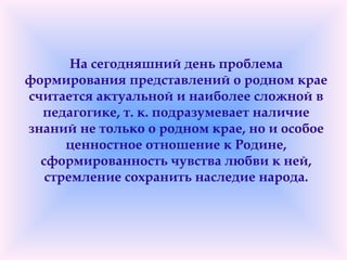 На сегодняшний день проблема
формирования представлений о родном крае
считается актуальной и наиболее сложной в
педагогике, т. к. подразумевает наличие
знаний не только о родном крае, но и особое
ценностное отношение к Родине,
сформированность чувства любви к ней,
стремление сохранить наследие народа.
 