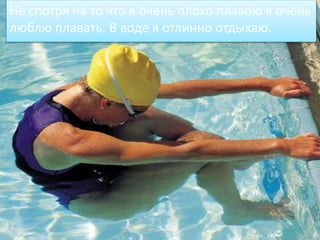 Не спотря на то что я очень плохо плавою я очень
люблю плавать. В воде я отлинно отдыхаю.
 