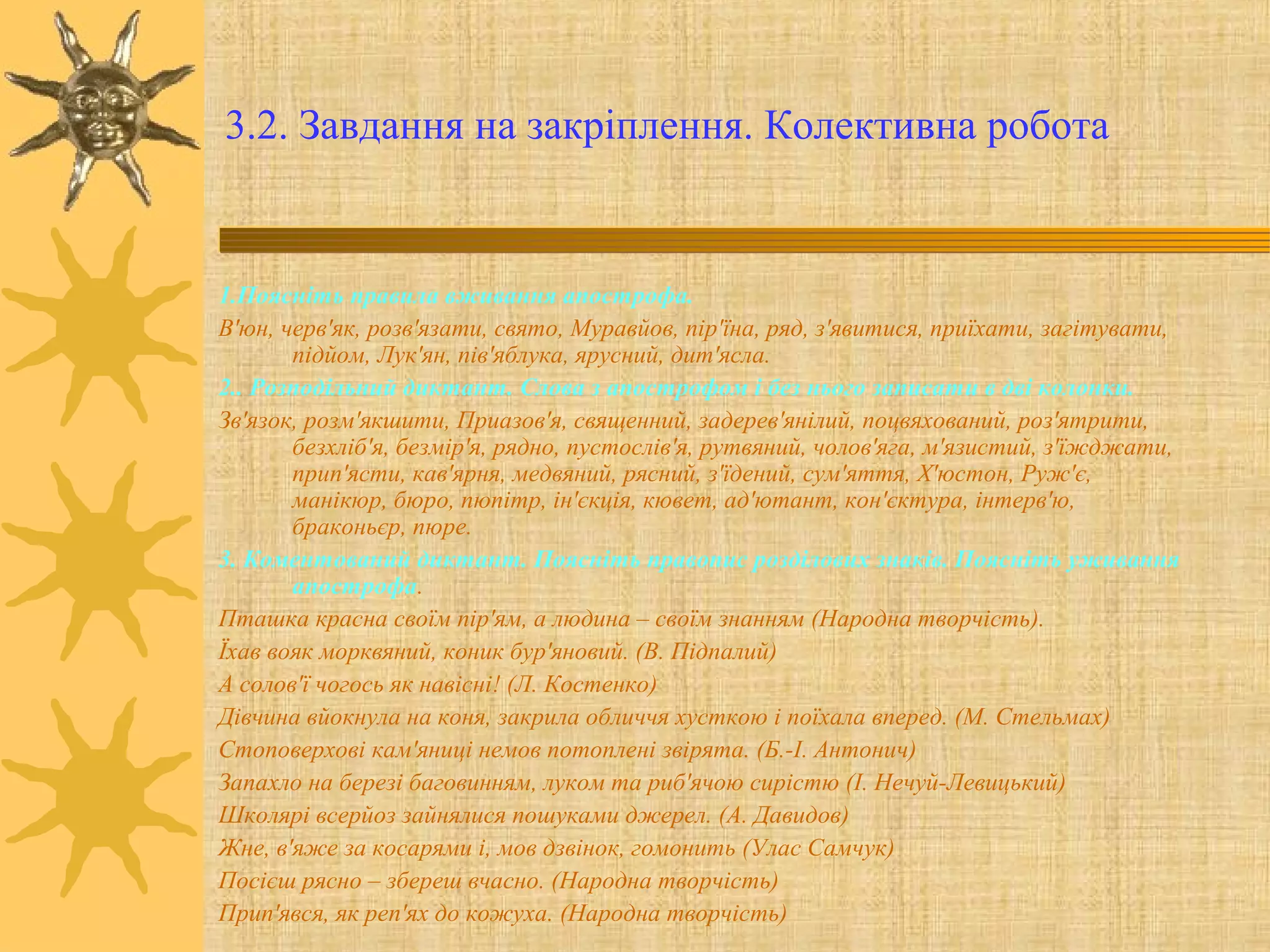 3.2. Завдання на закріплення. Колективна робота
1.Поясніть правила вживання апострофа.
В'юн, черв'як, розв'язати, свято, Муравйов, пір'їна, ряд, з'явитися, приїхати, загітувати,
підйом, Лук'ян, пів'яблука, ярусний, дит'ясла.
2.. Розподільний диктант. Слова з апострофом і без нього записати в дві колонки.
Зв'язок, розм'якшити, Приазов'я, священний, задерев'янілий, поцвяхований, роз'ятрити,
безхліб'я, безмір'я, рядно, пустослів'я, рутвяний, чолов'яга, м'язистий, з'їжджати,
прип'ясти, кав'ярня, медвяний, рясний, з'їдений, сум'яття, Х'юстон, Руж'є,
манікюр, бюро, пюпітр, ін'єкція, кювет, ад'ютант, кон'єктура, інтерв'ю,
браконьєр, пюре.
3. Коментований диктант. Поясніть правопис розділових знаків. Поясніть уживання
апострофа.
Пташка красна своїм пір'ям, а людина – своїм знанням (Народна творчість).
Їхав вояк морквяний, коник бур'яновий. (В. Підпалий)
А солов'ї чогось як навісні! (Л. Костенко)
Дівчина вйокнула на коня, закрила обличчя хусткою і поїхала вперед. (М. Стельмах)
Стоповерхові кам'яниці немов потоплені звірята. (Б.-І. Антонич)
Запахло на березі баговинням, луком та риб'ячою сирістю (І. Нечуй-Левицький)
Школярі всерйоз зайнялися пошуками джерел. (А. Давидов)
Жне, в'яже за косарями і, мов дзвінок, гомонить (Улас Самчук)
Посієш рясно – збереш вчасно. (Народна творчість)
Прип'явся, як реп'ях до кожуха. (Народна творчість)
 
