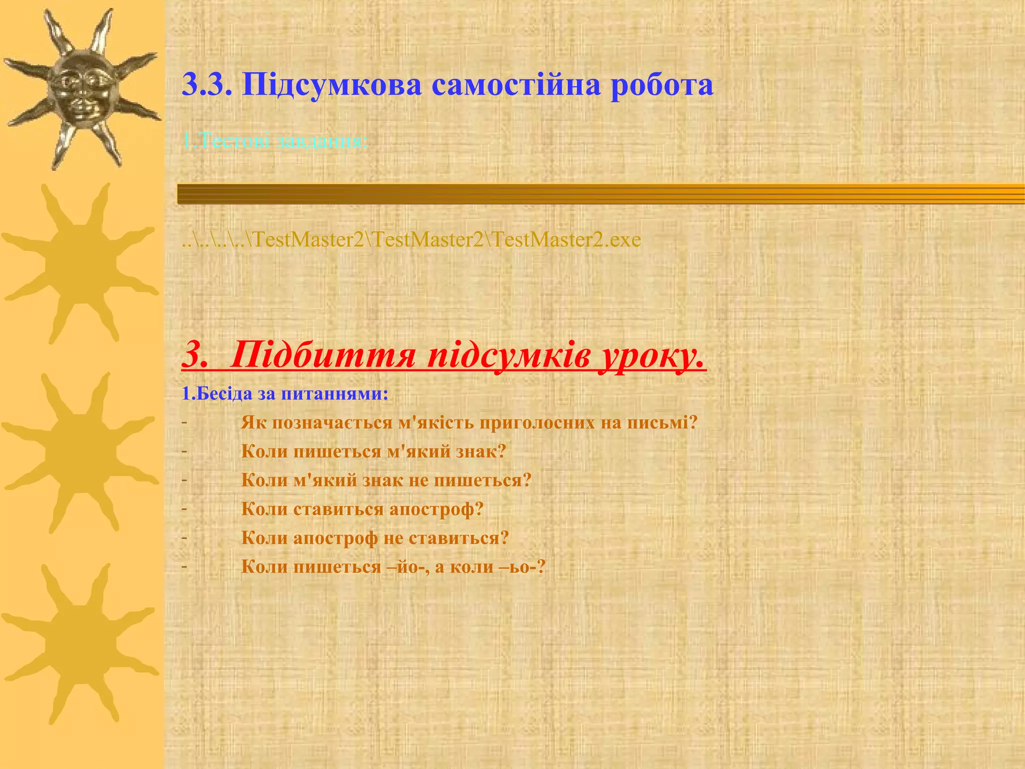 3.3. Підсумкова самостійна робота
1.Тестові завдання:
........TestMaster2TestMaster2TestMaster2.exe
3. Підбиття підсумків уроку.
1.Бесіда за питаннями:
- Як позначається м'якість приголосних на письмі?
- Коли пишеться м'який знак?
- Коли м'який знак не пишеться?
- Коли ставиться апостроф?
- Коли апостроф не ставиться?
- Коли пишеться –йо-, а коли –ьо-?
 