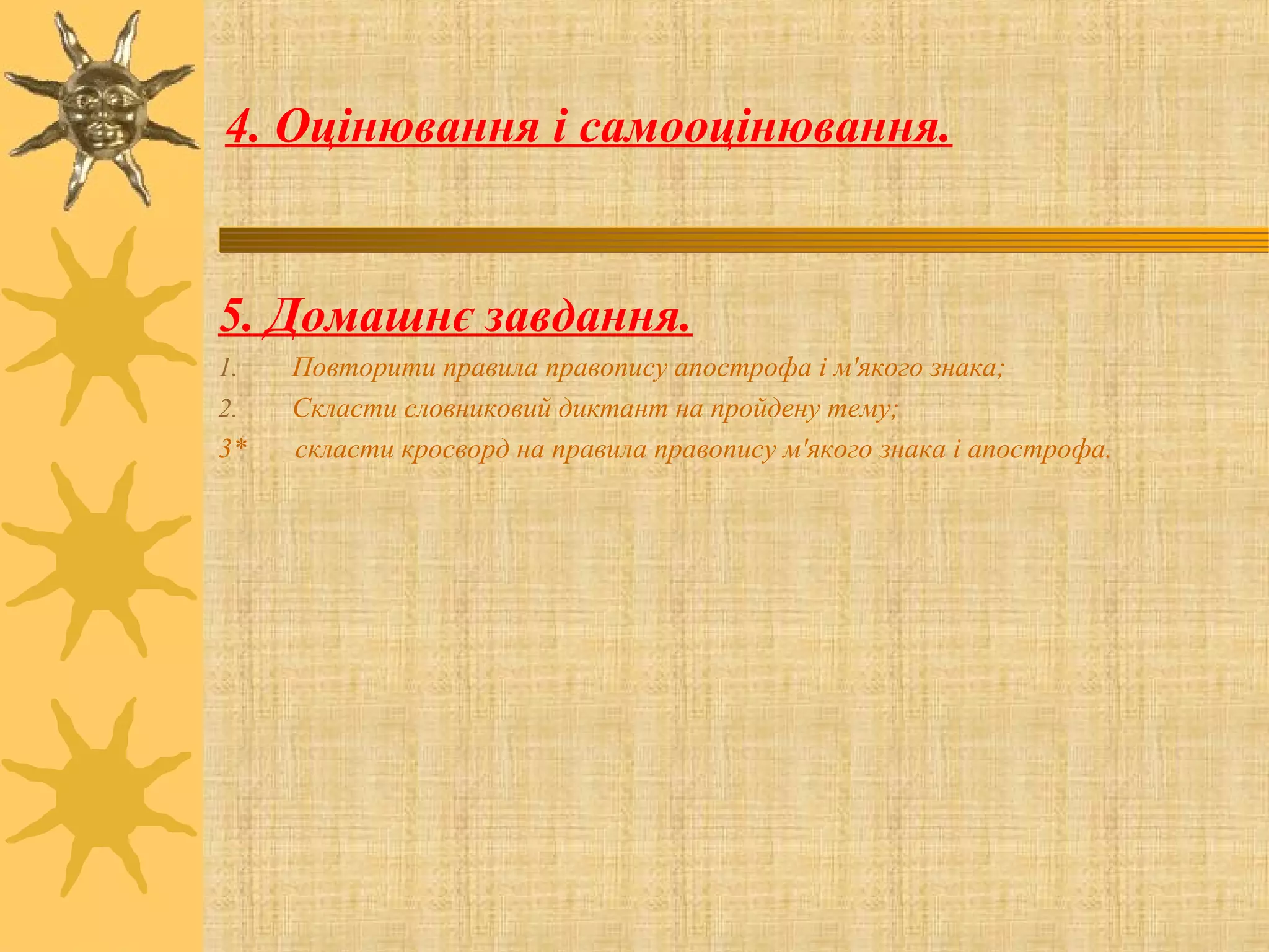 4. Оцінювання і самооцінювання.
5. Домашнє завдання.
1. Повторити правила правопису апострофа і м'якого знака;
2. Скласти словниковий диктант на пройдену тему;
3* скласти кросворд на правила правопису м'якого знака і апострофа.
 