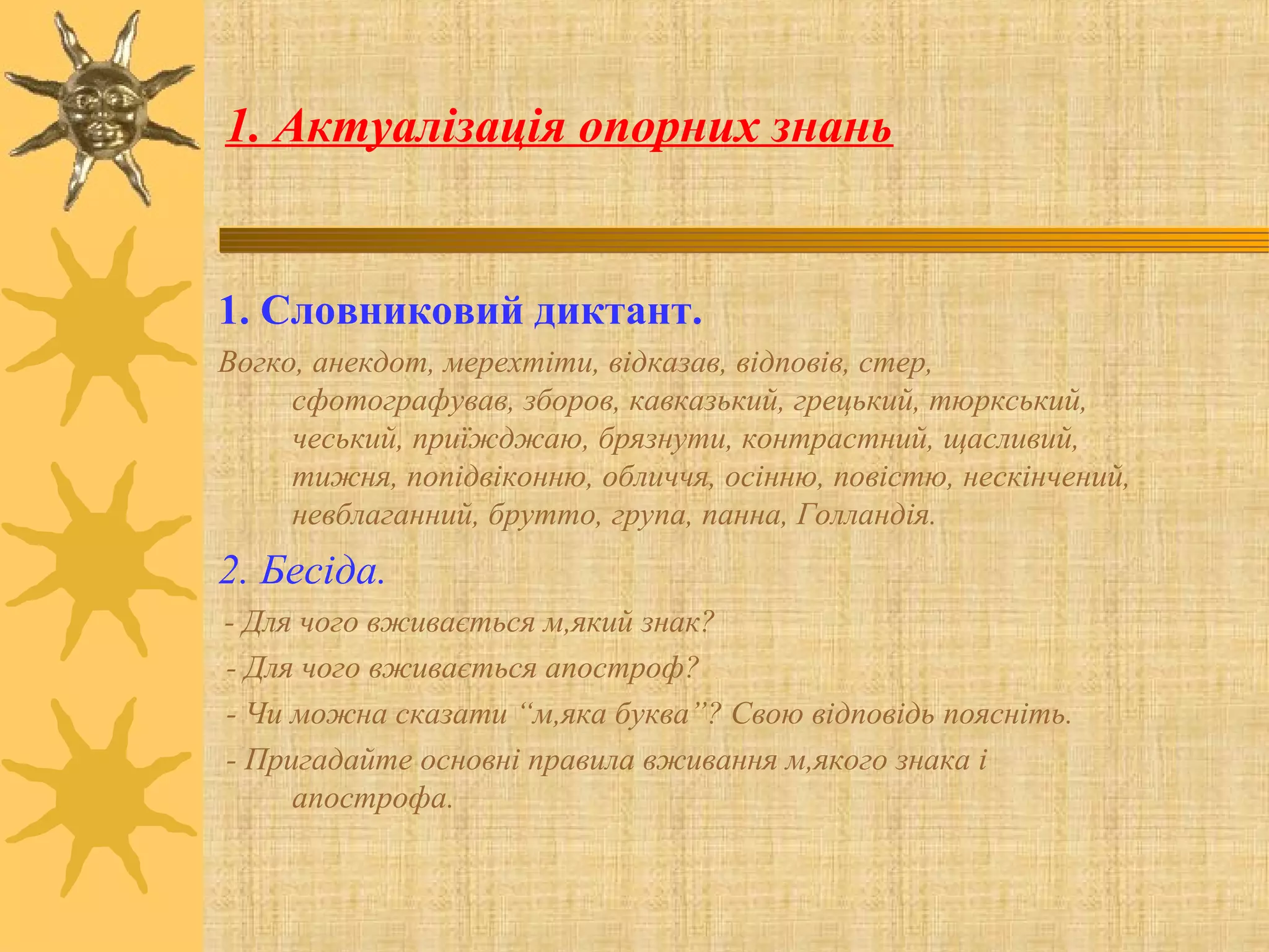 1. Актуалізація опорних знань
1. Словниковий диктант.
Вогко, анекдот, мерехтіти, відказав, відповів, стер,
сфотографував, зборов, кавказький, грецький, тюркський,
чеський, приїжджаю, брязнути, контрастний, щасливий,
тижня, попідвіконню, обличчя, осінню, повістю, нескінчений,
невблаганний, брутто, група, панна, Голландія.
2. Бесіда.
- Для чого вживається м,який знак?
- Для чого вживається апостроф?
- Чи можна сказати “м,яка буква”? Свою відповідь поясніть.
- Пригадайте основні правила вживання м,якого знака і
апострофа.
 