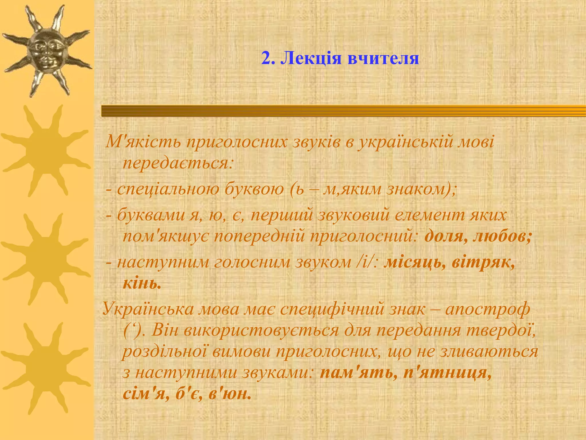 2. Лекція вчителя
М'якість приголосних звуків в українській мові
передається:
- спеціальною буквою (ь – м,яким знаком);
- буквами я, ю, є, перший звуковий елемент яких
пом'якшує попередній приголосний: доля, любов;
- наступним голосним звуком /і/: місяць, вітряк,
кінь.
Українська мова має специфічний знак – апостроф
(‘). Він використовується для передання твердої,
роздільної вимови приголосних, що не зливаються
з наступними звуками: пам'ять, п'ятниця,
сім'я, б'є, в'юн.
 